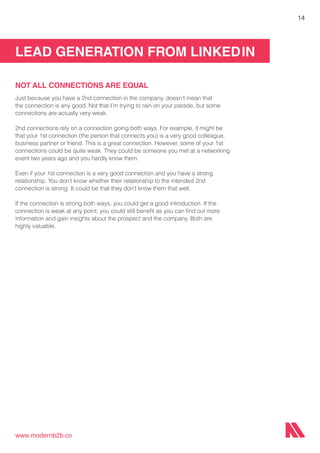 LEAD GENERATION FROM LINKEDIN
www.modernb2b.co
14
NOT ALL CONNECTIONS ARE EQUAL
Just because you have a 2nd connection in the company, doesn’t mean that
the connection is any good. Not that I’m trying to rain on your parade, but some
connections are actually very weak.
2nd connections rely on a connection going both ways. For example, it might be
that your 1st connection (the person that connects you) is a very good colleague,
business partner or friend. This is a great connection. However, some of your 1st
connections could be quite weak. They could be someone you met at a networking
event two years ago and you hardly know them.
Even if your 1st connection is a very good connection and you have a strong
relationship. You don’t know whether their relationship to the intended 2nd
connection is strong. It could be that they don’t know them that well.
If the connection is strong both ways, you could get a good introduction. If the
connection is weak at any point, you could still benefit as you can find out more
information and gain insights about the prospect and the company. Both are
highly valuable.
 