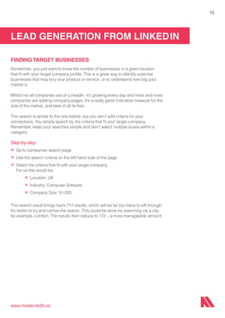 LEAD GENERATION FROM LINKEDIN
www.modernb2b.co
15
FINDING TARGET BUSINESSES
Sometimes, you just want to know the number of businesses in a given location
that fit with your target company profile. This is a great way to identify potential
businesses that may buy your product or service, or to understand how big your
market is.
Whilst not all companies are on LinkedIn, it’s growing every day and more and more
companies are adding company pages. It’s a really good indicative measure for the
size of the market, and best of all its free.
This search is similar to the one before, but you don’t add criteria for your
connections. You simply search by the criteria that fit your target company.
Remember, keep your searches simple and don’t select multiple boxes within a
category.
Step-by-step:
»	Go to companies search page
»	Use the search criteria on the left hand side of the page
»	Select the criteria that fit with your target company.
	 For us this would be:
		 »	Location: UK
		 »	Industry: Computer Software
	 	»	Company Size: 51-200.
This search result brings back 717 results, which will be far too many to sift through.
It’s better to try and narrow the search. This could be done by searching via a city,
for example, London. The results then reduce to 172 – a more manageable amount.
 