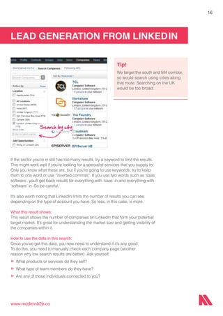 LEAD GENERATION FROM LINKEDIN
www.modernb2b.co
16
If the sector you’re in still has too many results, try a keyword to limit the results.
This might work well if you’re looking for a specialist services that you supply to.
Only you know what these are, but if you’re going to use keywords, try to keep
them to one word or use “inverted commas”. If you use two words such as ‘saas
software’, you’ll get back results for everything with ‘saas’ in and everything with
‘software’ in. So be careful.
It’s also worth noting that LinkedIn limits the number of results you can see
depending on the type of account you have. So less, in this case, is more.
What this result shows:
This result shows the number of companies on LinkedIn that form your potential
target market. It’s great for understanding the market size and getting visibility of
the companies within it.
How to use the data in this search:
Once you’ve got this data, you now need to understand if it’s any good.
To do this, you need to manually check each company page (another
reason why low search results are better). Ask yourself:
»	What products or services do they sell?
»	What type of team members do they have?
»	Are any of those individuals connected to you?
Tip!
We target the south and M4 corridor,
so would search using cities along
that route. Searching on the UK
would be too broad.
 