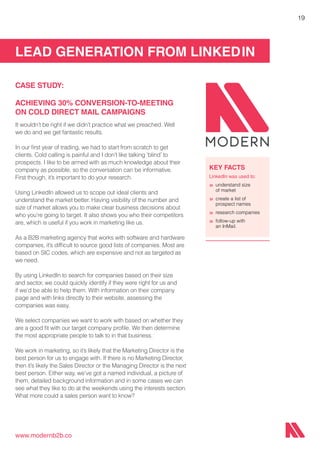 LEAD GENERATION FROM LINKEDIN
www.modernb2b.co
19
CASE STUDY:
ACHIEVING 30% CONVERSION-TO-MEETING
ON COLD DIRECT MAIL CAMPAIGNS
It wouldn’t be right if we didn’t practice what we preached. Well
we do and we get fantastic results.
In our first year of trading, we had to start from scratch to get
clients. Cold calling is painful and I don’t like talking ‘blind’ to
prospects. I like to be armed with as much knowledge about their
company as possible, so the conversation can be informative.
First though, it’s important to do your research.
Using LinkedIn allowed us to scope out ideal clients and
understand the market better. Having visibility of the number and
size of market allows you to make clear business decisions about
who you’re going to target. It also shows you who their competitors
are, which is useful if you work in marketing like us.
As a B2B marketing agency that works with software and hardware
companies, it’s difficult to source good lists of companies. Most are
based on SIC codes, which are expensive and not as targeted as
we need.
By using LinkedIn to search for companies based on their size
and sector, we could quickly identify if they were right for us and
if we’d be able to help them. With information on their company
page and with links directly to their website, assessing the
companies was easy.
We select companies we want to work with based on whether they
are a good fit with our target company profile. We then determine
the most appropriate people to talk to in that business.
We work in marketing, so it’s likely that the Marketing Director is the
best person for us to engage with. If there is no Marketing Director,
then it’s likely the Sales Director or the Managing Director is the next
best person. Either way, we’ve got a named individual, a picture of
them, detailed background information and in some cases we can
see what they like to do at the weekends using the interests section.
What more could a sales person want to know?
KEY FACTS
LinkedIn was used to:
»	understand size
	 of market
»	create a list of
	 prospect names
»	research companies
»	follow-up with
	 an InMail.
 