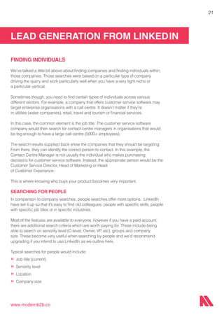 LEAD GENERATION FROM LINKEDIN
www.modernb2b.co
21
FINDING INDIVIDUALS
We’ve talked a little bit above about finding companies and finding individuals within
those companies. Those searches were based on a particular type of company
driving the query and work particularly well when you have a very tight niche or
a particular vertical.
Sometimes though, you need to find certain types of individuals across various
different sectors. For example, a company that offers customer service software may
target enterprise organisations with a call centre. It doesn’t matter if they’re
in utilities (water companies), retail, travel and tourism or financial services.
In this case, the common element is the job title. The customer service software
company would then search for contact centre managers in organisations that would
be big enough to have a large call centre (5000+ employees).
The search results supplied back show the companies that they should be targeting.
From there, they can identify the correct person to contact. In this example, the
Contact Centre Manager is not usually the individual who makes purchasing
decisions for customer service software. Instead, the appropriate person would be the
Customer Service Director, Head of Marketing or Head
of Customer Experience.
This is where knowing who buys your product becomes very important.
SEARCHING FOR PEOPLE
In comparison to company searches, people searches offer more options. LinkedIn
have set it up so that it’s easy to find old colleagues, people with specific skills, people
with specific job titles or in specific industries.
Most of the features are available to everyone, however if you have a paid account,
there are additional search criteria which are worth paying for. These include being
able to search on seniority level (C-level, Owner, VP, etc), groups and company
size. These become very useful when searching by people and we’d recommend
upgrading if you intend to use LinkedIn as we outline here.
Typical searches for people would include:
»	Job title (current)
»	Seniority level
»	Location
»	Company size
 