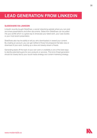 LEAD GENERATION FROM LINKEDIN
www.modernb2b.co
26
SLIDESHARE VIA LINKEDIN
LinkedIn recently bought SlideShare, a social networking website where you can post
and share presentations and other documents. Slides from SlideShare can be pulled
into your profile which is a great way to showcase your latest work, your case studies
or your most recent presentation.
SlideShare also has the ability to tell you who downloaded or viewed your content.
By creating an account, you can get notified of those hot prospects that take view or
download of your work, building up a slow and steady stream of leads.
Generating leads off the back of your own work or credibility is one of the best ways
to identify potential buyers for your products or services. This kind of lead generation
should be closely tied to your social media strategy and content marketing strategy.
 