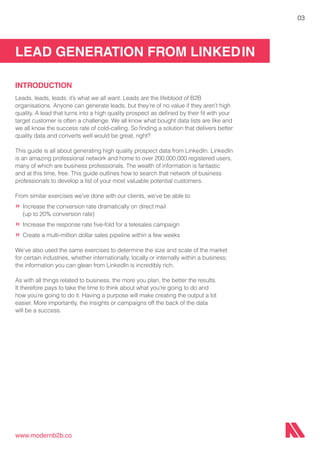 LEAD GENERATION FROM LINKEDIN
www.modernb2b.co
03
INTRODUCTION
Leads, leads, leads: it’s what we all want. Leads are the lifeblood of B2B
organisations. Anyone can generate leads, but they’re of no value if they aren’t high
quality. A lead that turns into a high quality prospect as defined by their fit with your
target customer is often a challenge. We all know what bought data lists are like and
we all know the success rate of cold-calling. So finding a solution that delivers better
quality data and converts well would be great, right?
This guide is all about generating high quality prospect data from LinkedIn. LinkedIn
is an amazing professional network and home to over 200,000,000 registered users,
many of which are business professionals. The wealth of information is fantastic
and at this time, free. This guide outlines how to search that network of business
professionals to develop a list of your most valuable potential customers.
From similar exercises we’ve done with our clients, we’ve be able to:
»	Increase the conversion rate dramatically on direct mail
	 (up to 20% conversion rate)
»	Increase the response rate five-fold for a telesales campaign
»	Create a multi-million dollar sales pipeline within a few weeks
We’ve also used the same exercises to determine the size and scale of the market
for certain industries, whether internationally, locally or internally within a business;
the information you can glean from LinkedIn is incredibly rich.
As with all things related to business, the more you plan, the better the results.
It therefore pays to take the time to think about what you’re going to do and
how you’re going to do it. Having a purpose will make creating the output a lot
easier. More importantly, the insights or campaigns off the back of the data
will be a success.
 