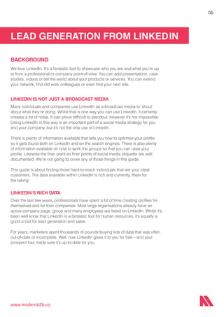 LEAD GENERATION FROM LINKEDIN
www.modernb2b.co
05
BACKGROUND
We love LinkedIn. It’s a fantastic tool to showcase who you are and what you’re up
to from a professional or company point-of-view. You can add presentations, case
studies, videos or tell the world about your products or services. You can extend
your network, find old work colleagues or even find your next role.
LINKEDIN IS NOT JUST A BROADCAST MEDIA
Many individuals and companies use LinkedIn as a broadcast media to ‘shout’
about what they’re doing. Whilst that is one way you can use LinkedIn, it certainly
creates a lot of noise. It can prove difficult to standout, however it’s not impossible.
Using LinkedIn in this way is an important part of a social media strategy for you
and your company, but it’s not the only use of LinkedIn.
There is plenty of information available that tells you how to optimise your profile
so it gets found both on LinkedIn and on the search engines. There is also plenty
of information available on how to work the groups so that you can raise your
profile. Likewise the finer point so finer points of social media etiquette are well
documented. We’re not going to cover any of those things in this guide.
This guide is about finding those hard-to-reach individuals that are your ideal
customers. The data available within LinkedIn is rich and currently, there for
the taking.
LINKEDIN’S RICH DATA
Over the last few years, professionals have spent a lot of time creating profiles for
themselves and for their companies. Most large organisations already have an
active company page, group and many employees are listed on LinkedIn. Whilst it’s
been well know that LinkedIn is a fantastic tool for human resources, it’s equally a
good a tool for lead generation and sales.
For years, marketers spent thousands of pounds buying lists of data that was often
out-of-date or incomplete. Well, now LinkedIn gives it to you for free – and your
prospect has made sure it’s up-to-date for you.
 