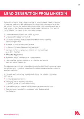 LEAD GENERATION FROM LINKEDIN
www.modernb2b.co
06
Better still, you get to know the person a little bit better. Knowing the person’s areas
of expertise, experience and background can allow you to be prepared when you
talk to them. You can also put them into context within the organisation and have a
clear picture of who their line manager is and how big their team is. All of which is
highly valuable information as part of the sales process.
In the sales process, LinkedIn can enable to you to:
»	Understand the size of your market
»	Get a clear picture of the size of a team and their level of expertise 		
	 within an organisation
»	Know the prospect’s colleagues by name
»	Understand the level of experience of a prospect
»	Identify if they’re the right person to talk to or if you need to go
up or down the chain
»	Know what they look like
»	Know what they’re interested in on a personal level
»	Determine how you’re connected to an individual and whether
	 there is a referral opportunity.
Once you know who it is you’re targeting, it’s easy. What’s difficult is knowing how to
extract data out of LinkedIn to create lists of ‘suspects’ that you can then use within
your own marketing.
In this guide, we’ll outline how to use LinkedIn to get that valuable information.
We’ll look at:
»	Identifying target companies
»	Identifying individuals with a set criteria
	 (a specific job title or a vertical specialism)
»	How to leverage your network connections to gain easy introductions
»	Case studies and results from campaigns using data extracted
	 from LinkedIn.
 