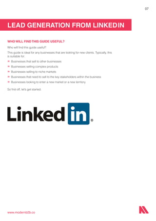 LEAD GENERATION FROM LINKEDIN
www.modernb2b.co
07
WHO WILL FIND THIS GUIDE USEFUL?
Who will find this guide useful?
This guide is ideal for any businesses that are looking for new clients. Typically, this
is suitable for:
»	Businesses that sell to other businesses
»	Businesses selling complex products
»	Businesses selling to niche markets
»	Businesses that need to sell to the key stakeholders within the business
»	Businesses looking to enter a new market or a new territory.
So first off, let’s get started.
 