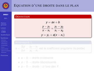 E QUATION D ’ UNE DROITE DANS LE PLAN

    MM001

     Ch1.
                    D ÉFINITION

Aperçu                                      y = ax + b
général
                                         y − y1   y1 − y2
Linéair                                         =
Linéarité
La droite
                                         x − x1   x1 − x2
Quadratique                              y = y1 + a(x − x1 )
Systèmes
Déﬁnition
Signiﬁcation
Substitution
                    R EMARQUE 1.
Combination
Gauss                   ∆y   y2 − y1
Gauss-Jordan        a=     =         est le coefﬁcient angulaire (la pente).
Types de systèmes       ∆x   x2 − x1
Paramètre

Exercices
                        a > 0 → droite croissante.
                        a < 0 → droite décroissante.
                        a = 0 → droite   à l’axe des X .
 