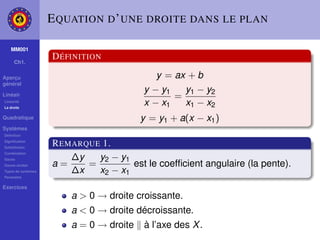 E QUATION D ’ UNE DROITE DANS LE PLAN

    MM001

     Ch1.
                    D ÉFINITION

Aperçu                                      y = ax + b
général
                                         y − y1   y1 − y2
Linéair                                         =
Linéarité
La droite
                                         x − x1   x1 − x2
Quadratique                              y = y1 + a(x − x1 )
Systèmes
Déﬁnition
Signiﬁcation
Substitution
                    R EMARQUE 1.
Combination
Gauss                   ∆y   y2 − y1
Gauss-Jordan        a=     =         est le coefﬁcient angulaire (la pente).
Types de systèmes       ∆x   x2 − x1
Paramètre

Exercices
                        a > 0 → droite croissante.
                        a < 0 → droite décroissante.
                        a = 0 → droite   à l’axe des X .
 