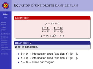 E QUATION D ’ UNE DROITE DANS LE PLAN

    MM001

     Ch1.           D ÉFINITION
Aperçu
général                                      y = ax + b
Linéair                                   y − y1   y1 − y2
Linéarité
                                                 =
La droite
                                          x − x1   x1 − x2
Quadratique

Systèmes
                                          y = y1 + a(x − x1 )
Déﬁnition
Signiﬁcation
Substitution
Combination
                    R EMARQUE 2.
Gauss
Gauss-Jordan        b est la constante.
Types de systèmes
Paramètre

Exercices               b > 0 → intersection avec l’axe des Y : (0, +).
                        b < 0 → intersection avec l’axe des Y : (0, −).
                        b = 0 → droite par l’origine.
 