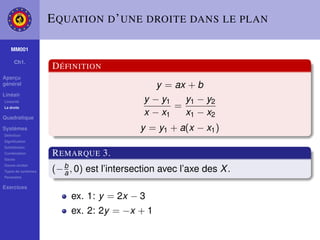 E QUATION D ’ UNE DROITE DANS LE PLAN

    MM001

     Ch1.
                    D ÉFINITION
Aperçu
général                                        y = ax + b
Linéair
Linéarité                                   y − y1   y1 − y2
La droite                                          =
Quadratique
                                            x − x1   x1 − x2
Systèmes                                   y = y1 + a(x − x1 )
Déﬁnition
Signiﬁcation
Substitution
Combination
Gauss
                    R EMARQUE 3.
                    (− b , 0) est l’intersection avec l’axe des X .
Gauss-Jordan
Types de systèmes
Paramètre
                       a
Exercices
                         ex. 1: y = 2x − 3
                         ex. 2: 2y = −x + 1
 