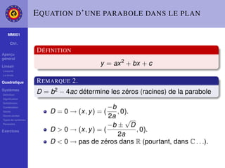 E QUATION D ’ UNE PARABOLE DANS LE PLAN

    MM001

     Ch1.

                    D ÉFINITION
Aperçu
général

Linéair
                                        y = ax 2 + bx + c
Linéarité
La droite

Quadratique         R EMARQUE 2.
Systèmes
Déﬁnition
                    D = b2 − 4ac détermine les zéros (racines) de la parabole
Signiﬁcation
Substitution
Combination                                 −b
Gauss                   D = 0 → (x, y ) = (    , 0).
Gauss-Jordan
Types de systèmes
                                            2a √
Paramètre
                                            −b ± D
Exercices               D > 0 → (x, y ) = (          , 0).
                                               2a
                        D < 0 → pas de zéros dans R (pourtant, dans C . . .).
 