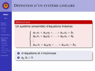 D ÉFINITION D ’ UN SYSTÈME LINÉAIRE

    MM001

     Ch1.

Aperçu              D ÉFINITION
général

Linéair
                    Un système (ensemble) d’équations linéaires:
Linéarité
                              
                               a11 x1 + a12 x2 + . . . + a1n xn = b1
La droite

Quadratique
                              
                               a21 x1 + a22 x2 + . . . + a2n xn = b2
                              
Systèmes
                                .
Déﬁnition
Signiﬁcation
                               .
                               .
Substitution
                              
                                am1 x1 + am2 x2 + . . . + amn xn = bm
                              
Combination
Gauss
Gauss-Jordan
Types de systèmes
Paramètre
                      1   m équations et n inconnues
Exercices
                      2   aij , bi ∈ R
 
