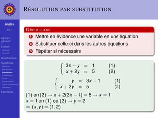 R ÉSOLUTION PAR SUBSTITUTION

    MM001

     Ch1.           D ÉFINITION
Aperçu
                      1 Mettre en évidence une variable en une équation
général

Linéair
                      2   Substituer celle-ci dans les autres équations
Linéarité
La droite
                      3   Répéter si nécessaire
Quadratique

Systèmes
Déﬁnition                               3x − y    = 1        (1)
Signiﬁcation
Substitution                            x + 2y    = 5        (2)
Combination
Gauss
Gauss-Jordan                               y   = 3x − 1         (1)
Types de systèmes
Paramètre                             x + 2y   = 5              (2)
Exercices
                    (1) en (2) → x + 2(3x − 1) = 5 → x = 1
                    x = 1 en (1) ou (2) → y = 2
                    ⇒ (x, y ) = (1, 2)
 