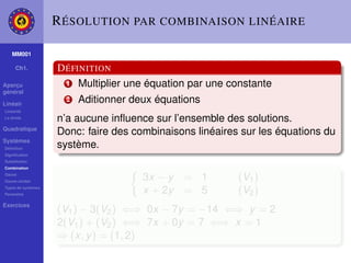 R ÉSOLUTION PAR COMBINAISON LINÉAIRE

    MM001

     Ch1.           D ÉFINITION
Aperçu                1 Multiplier une équation par une constante
général

Linéair
                      2   Aditionner deux équations
Linéarité
La droite
                    n’a aucune inﬂuence sur l’ensemble des solutions.
Quadratique
                    Donc: faire des combinaisons linéaires sur les équations du
Systèmes
Déﬁnition
                    système.
Signiﬁcation
Substitution
Combination
Gauss
Gauss-Jordan
                                       3x − y   = 1       (V1 )
Types de systèmes
Paramètre
                                       x + 2y   = 5       (V2 )
Exercices
                    (V1 ) − 3(V2 ) ⇐⇒ 0x − 7y = −14 ⇐⇒ y = 2
                    2(V1 ) + (V2 ) ⇐⇒ 7x + 0y = 7 ⇐⇒ x = 1
                    ⇒ (x, y ) = (1, 2)
 