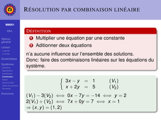 R ÉSOLUTION PAR COMBINAISON LINÉAIRE

    MM001

     Ch1.           D ÉFINITION
Aperçu                1 Multiplier une équation par une constante
général

Linéair
                      2   Aditionner deux équations
Linéarité
La droite
                    n’a aucune inﬂuence sur l’ensemble des solutions.
Quadratique
                    Donc: faire des combinaisons linéaires sur les équations du
Systèmes
Déﬁnition
                    système.
Signiﬁcation
Substitution
Combination
Gauss
Gauss-Jordan
                                       3x − y   = 1       (V1 )
Types de systèmes
Paramètre
                                       x + 2y   = 5       (V2 )
Exercices
                    (V1 ) − 3(V2 ) ⇐⇒ 0x − 7y = −14 ⇐⇒ y = 2
                    2(V1 ) + (V2 ) ⇐⇒ 7x + 0y = 7 ⇐⇒ x = 1
                    ⇒ (x, y ) = (1, 2)
 
