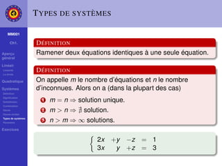 T YPES DE SYSTÈMES

    MM001

     Ch1.           D ÉFINITION
Aperçu              Ramener deux équations identiques à une seule équation.
général

Linéair
Linéarité
La droite
                    D ÉFINITION
Quadratique         On appelle m le nombre d’équations et n le nombre
Systèmes            d’inconnues. Alors on a (dans la plupart des cas)
Déﬁnition
Signiﬁcation
Substitution
                      1   m = n ⇒ solution unique.
Combination
Gauss
Gauss-Jordan
                      2   m>n⇒      solution.
Types de systèmes
Paramètre
                      3   n > m ⇒ ∞ solutions.
Exercices

                                         2x     +y   −z = 1
                                         3x      y   +z = 3
 