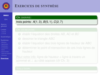 E XERCICES DE SYNTHÈSE

    MM001
                    O N DONNE :
     Ch1.
                    trois points: A(1, 3), B(5, 1), C(2, 7)
Aperçu
général

Linéair
Linéarité
                    O N DEMANDE :
La droite
                      1 établir l’équation des droites AB, AC et BC
Quadratique

Systèmes
                      2   dessiner le triangle ABC
Déﬁnition
Signiﬁcation
                      3   établir l’équation des trois lignes de hauteur de ABC
Substitution
Combination
Gauss
                      4   déterminer le point d’intersection de ces trois lignes de
Gauss-Jordan
Types de systèmes
                          hauteur
Paramètre

Exercices
                    Pour votre info: ligne de hauteur = ligne à travers un
                    sommet et ⊥ au côté opposé (cfr Ch. 3)

                    S OLUTION :
 