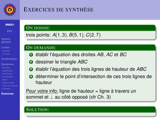E XERCICES DE SYNTHÈSE

    MM001
                    O N DONNE :
     Ch1.
                    trois points: A(1, 3), B(5, 1), C(2, 7)
Aperçu
général

Linéair
Linéarité
                    O N DEMANDE :
La droite
                      1 établir l’équation des droites AB, AC et BC
Quadratique

Systèmes
                      2   dessiner le triangle ABC
Déﬁnition
Signiﬁcation
                      3   établir l’équation des trois lignes de hauteur de ABC
Substitution
Combination
Gauss
                      4   déterminer le point d’intersection de ces trois lignes de
Gauss-Jordan
Types de systèmes
                          hauteur
Paramètre

Exercices
                    Pour votre info: ligne de hauteur = ligne à travers un
                    sommet et ⊥ au côté opposé (cfr Ch. 3)

                    S OLUTION :
 