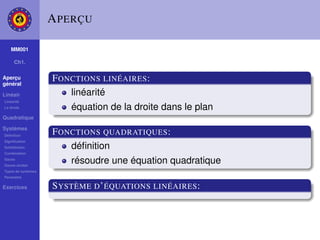 A PERÇU

    MM001

     Ch1.

Aperçu
général
                    F ONCTIONS LINÉAIRES :
Linéair                 linéarité
Linéarité
La droite               équation de la droite dans le plan
Quadratique

Systèmes
Déﬁnition
                    F ONCTIONS QUADRATIQUES :
Signiﬁcation
Substitution            déﬁnition
Combination
Gauss
Gauss-Jordan
                        résoudre une équation quadratique
Types de systèmes
Paramètre

Exercices           S YSTÈME D ’ ÉQUATIONS LINÉAIRES :
 