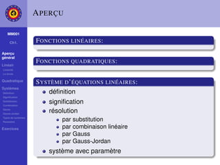 A PERÇU

    MM001

     Ch1.           F ONCTIONS LINÉAIRES :
Aperçu
général

Linéair
                    F ONCTIONS QUADRATIQUES :
Linéarité
La droite

Quadratique
                    S YSTÈME D ’ ÉQUATIONS LINÉAIRES :
Systèmes
Déﬁnition               déﬁnition
Signiﬁcation
Substitution
Combination
                        signiﬁcation
Gauss
Gauss-Jordan
                        résolution
Types de systèmes
Paramètre
                            par substitution
Exercices                   par combinaison linéaire
                            par Gauss
                            par Gauss-Jordan
                        système avec paramètre
 