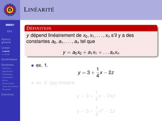 L INÉARITÉ

    MM001
                    D ÉFINITION
     Ch1.
                    y dépend linéairement de x0 , x1 , . . . , xn s’il y a des
Aperçu
général             constantes a0 , a1 , . . . , an tel que
Linéair
Linéarité
La droite
                                       y = a0 x0 + a1 x1 + . . . an xn
Quadratique

Systèmes                 ex. 1.
Déﬁnition
                                                      1
Signiﬁcation
Substitution
                                               y = 3 + x − 2z
Combination                                           4
Gauss
Gauss-Jordan             ex. 2. non linéaire
Types de systèmes
Paramètre

Exercices                                             1
                                               y = 3 + x − 2xz
                                                      4
                                                      1
                                               y = 3 + x 2 − 2z
                                                      4
 