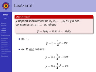 L INÉARITÉ

    MM001
                    D ÉFINITION
     Ch1.
                    y dépend linéairement de x0 , x1 , . . . , xn s’il y a des
Aperçu
général             constantes a0 , a1 , . . . , an tel que
Linéair
Linéarité
La droite
                                       y = a0 x0 + a1 x1 + . . . an xn
Quadratique

Systèmes                 ex. 1.
Déﬁnition
                                                      1
Signiﬁcation
Substitution
                                               y = 3 + x − 2z
Combination                                           4
Gauss
Gauss-Jordan             ex. 2. non linéaire
Types de systèmes
Paramètre

Exercices                                             1
                                               y = 3 + x − 2xz
                                                      4
                                                      1
                                               y = 3 + x 2 − 2z
                                                      4
 