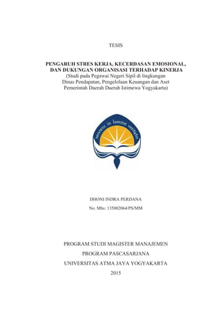 TESIS
PENGARUH STRES KERJA, KECERDASAN EMOSIONAL,
DAN DUKUNGAN ORGANISASI TERHADAP KINERJA
(Studi pada Pegawai Negeri Sipil di lingkungan
Dinas Pendapatan, Pengelolaan Keuangan dan Aset
Pemerintah Daerah Daerah Istimewa Yogyakarta)
DHONI INDRA PERDANA
No. Mhs: 135002064/PS/MM
PROGRAM STUDI MAGISTER MANAJEMEN
PROGRAM PASCASARJANA
UNIVERSITAS ATMA JAYA YOGYAKARTA
2015
 