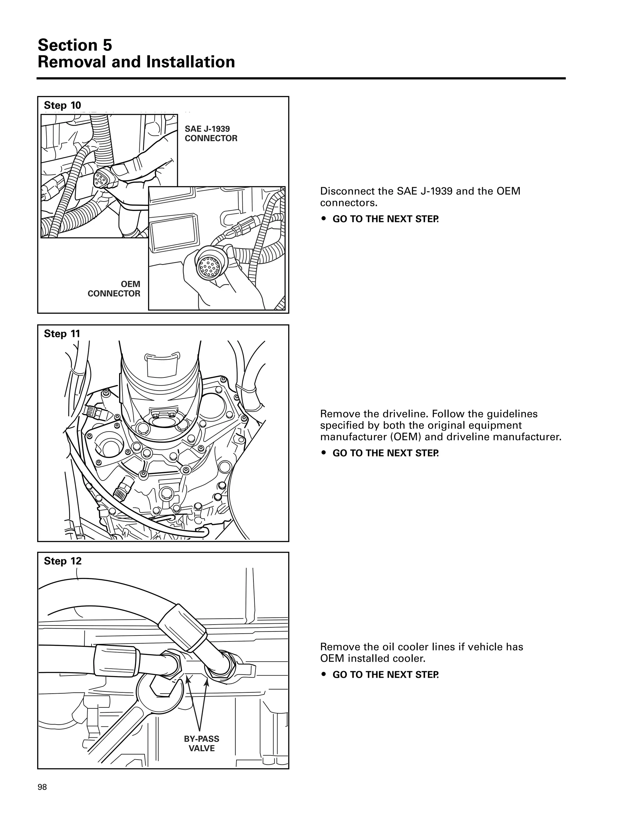 Section 5
Removal and Installation
98
Step 10
Disconnect the SAE J-1939 and the OEM
connectors.
ț GO TO THE NEXT STEP.
SAE J-1939
CONNECTOR
OEM
CONNECTOR
Step 11
Remove the driveline. Follow the guidelines
specified by both the original equipment
manufacturer (OEM) and driveline manufacturer.
ț GO TO THE NEXT STEP.
Step 12
Remove the oil cooler lines if vehicle has
OEM installed cooler.
ț GO TO THE NEXT STEP.
BY-PASS
VALVE
 