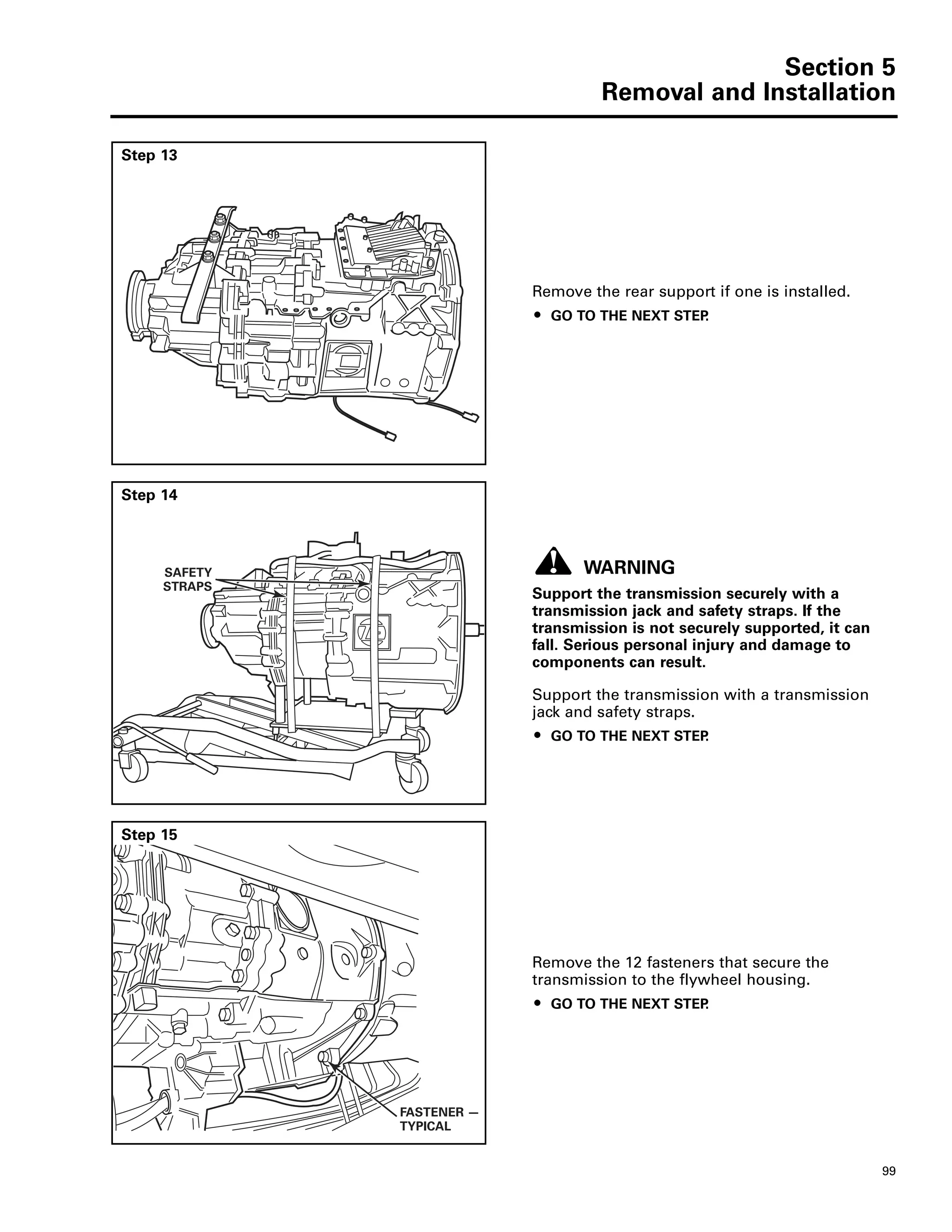Section 5
Removal and Installation
99
Step 13
Remove the rear support if one is installed.
ț GO TO THE NEXT STEP.
Step 14
WARNING
Support the transmission securely with a
transmission jack and safety straps. If the
transmission is not securely supported, it can
fall. Serious personal injury and damage to
components can result.
Support the transmission with a transmission
jack and safety straps.
ț GO TO THE NEXT STEP.
SAFETY
STRAPS
Step 15
Remove the 12 fasteners that secure the
transmission to the flywheel housing.
ț GO TO THE NEXT STEP.
FASTENER —
TYPICAL
 