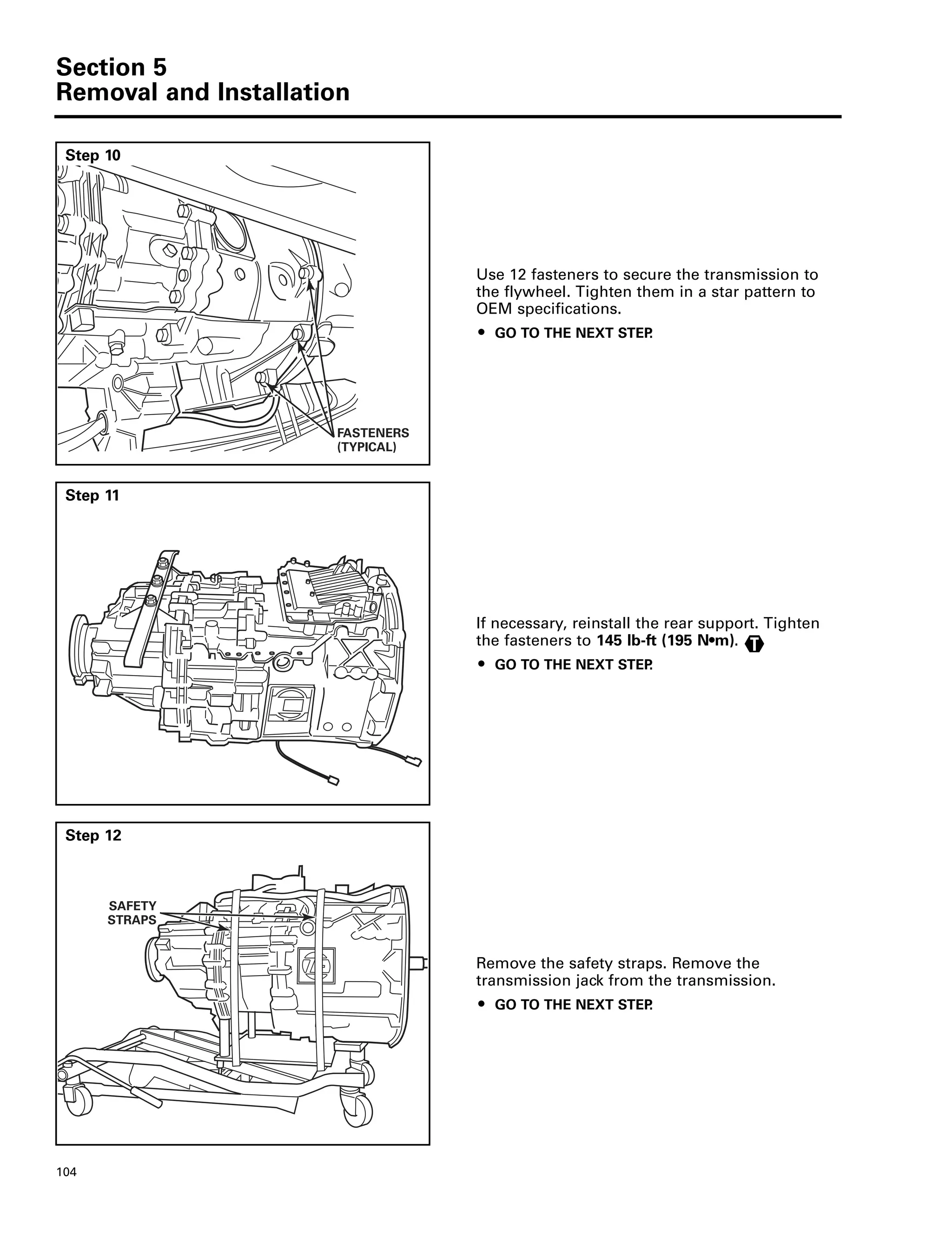 Section 5
Removal and Installation
104
Step 10
Use 12 fasteners to secure the transmission to
the flywheel. Tighten them in a star pattern to
OEM specifications.
ț GO TO THE NEXT STEP.
FASTENERS
(TYPICAL)
Step 11
If necessary, reinstall the rear support. Tighten
the fasteners to 145 lb-ft (195 N•m).
ț GO TO THE NEXT STEP.
T
Step 12
Remove the safety straps. Remove the
transmission jack from the transmission.
ț GO TO THE NEXT STEP.
SAFETY
STRAPS
 