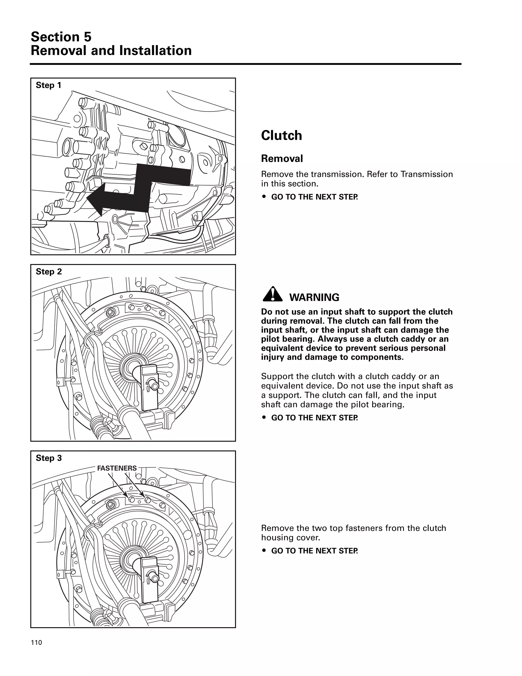 Section 5
Removal and Installation
110
Step 1
Clutch
Removal
Remove the transmission. Refer to Transmission
in this section.
ț GO TO THE NEXT STEP.
Step 2
WARNING
Do not use an input shaft to support the clutch
during removal. The clutch can fall from the
input shaft, or the input shaft can damage the
pilot bearing. Always use a clutch caddy or an
equivalent device to prevent serious personal
injury and damage to components.
Support the clutch with a clutch caddy or an
equivalent device. Do not use the input shaft as
a support. The clutch can fall, and the input
shaft can damage the pilot bearing.
ț GO TO THE NEXT STEP.
Step 3
Remove the two top fasteners from the clutch
housing cover.
ț GO TO THE NEXT STEP.
FASTENERS
 