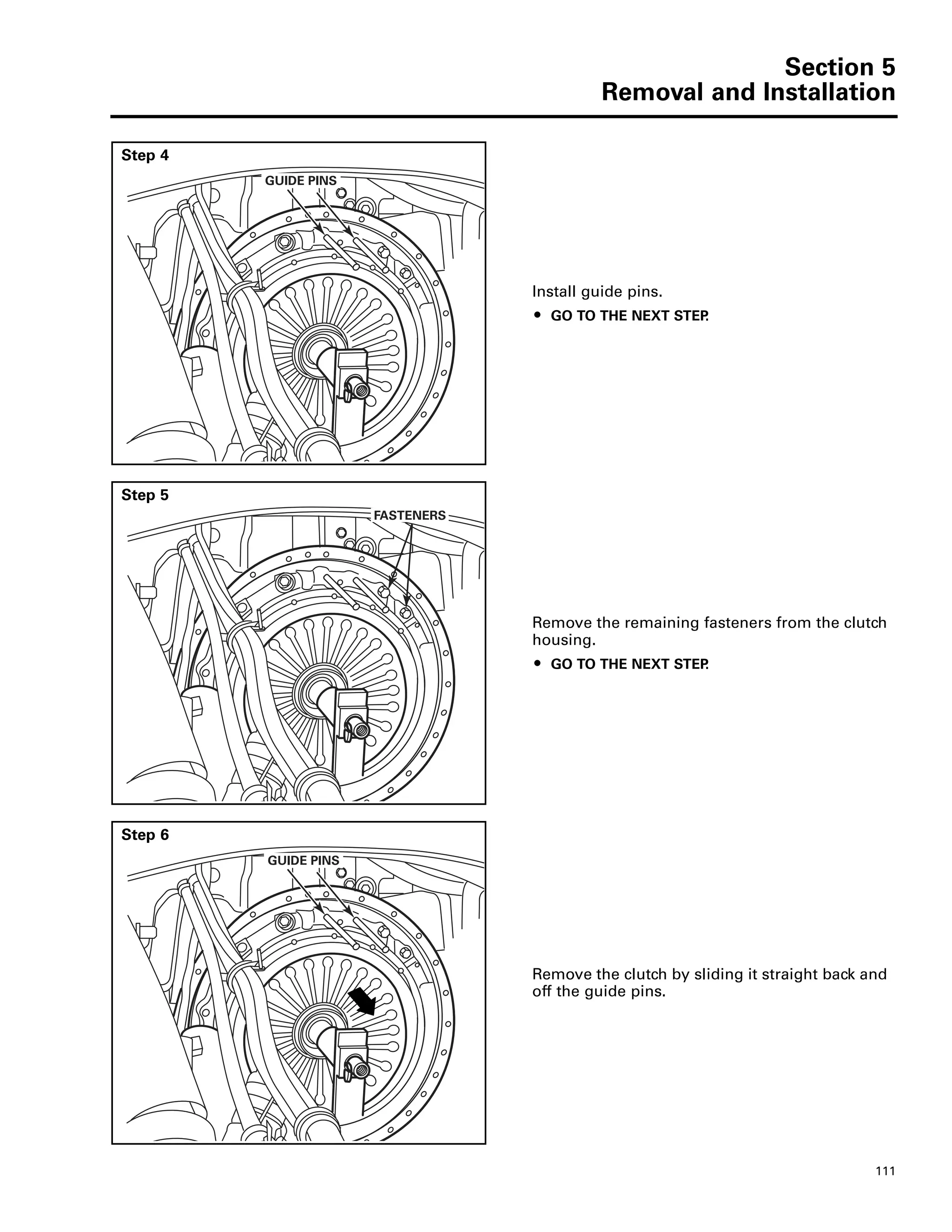 Section 5
Removal and Installation
111
Step 4
Install guide pins.
ț GO TO THE NEXT STEP.
GUIDE PINS
Step 5
Remove the remaining fasteners from the clutch
housing.
ț GO TO THE NEXT STEP.
FASTENERS
Step 6
Remove the clutch by sliding it straight back and
off the guide pins.
GUIDE PINS
 