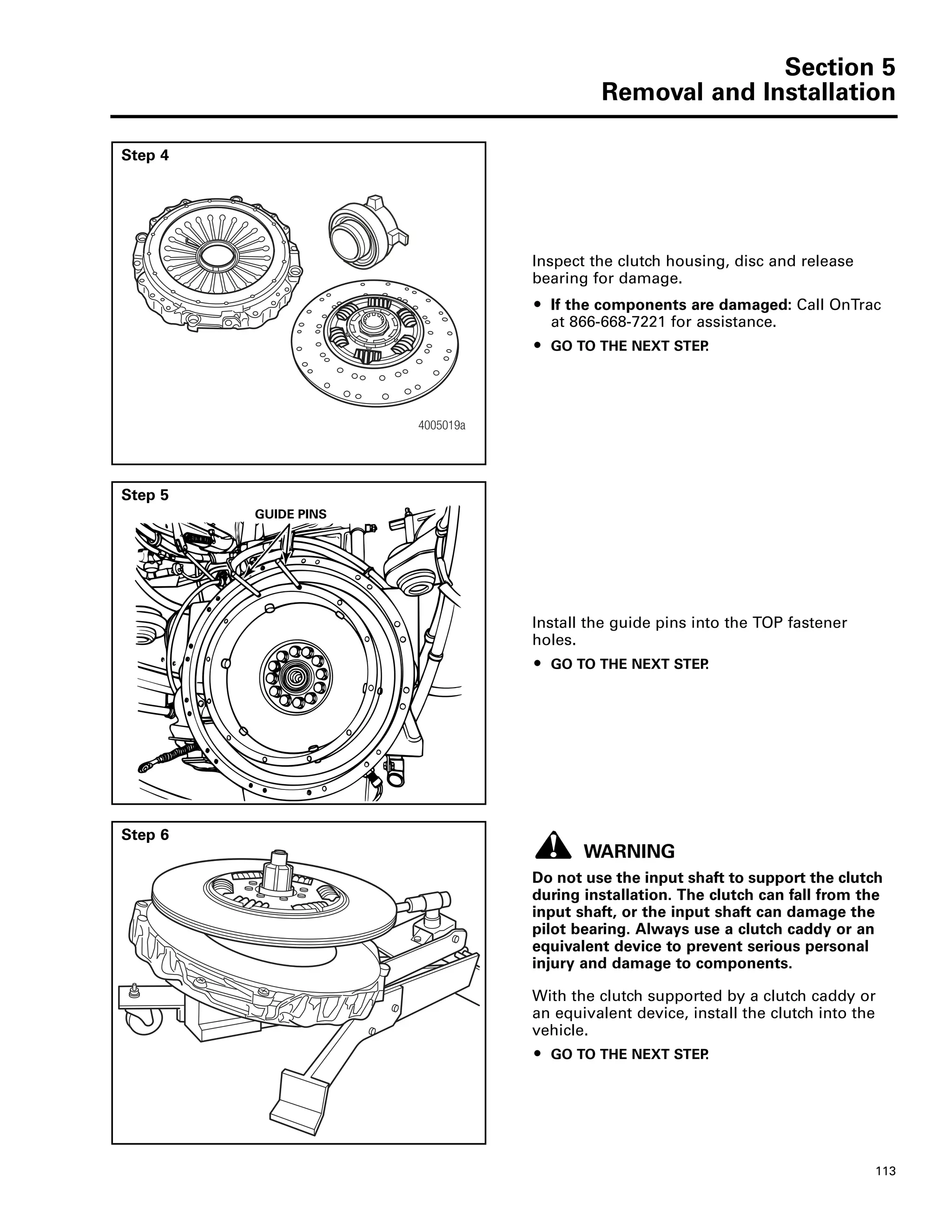Section 5
Removal and Installation
113
Step 4
Inspect the clutch housing, disc and release
bearing for damage.
ț If the components are damaged: Call OnTrac
at 866-668-7221 for assistance.
ț GO TO THE NEXT STEP.
4005019a
Step 5
Install the guide pins into the TOP fastener
holes.
ț GO TO THE NEXT STEP.
GUIDE PINS
Step 6
WARNING
Do not use the input shaft to support the clutch
during installation. The clutch can fall from the
input shaft, or the input shaft can damage the
pilot bearing. Always use a clutch caddy or an
equivalent device to prevent serious personal
injury and damage to components.
With the clutch supported by a clutch caddy or
an equivalent device, install the clutch into the
vehicle.
ț GO TO THE NEXT STEP.
 