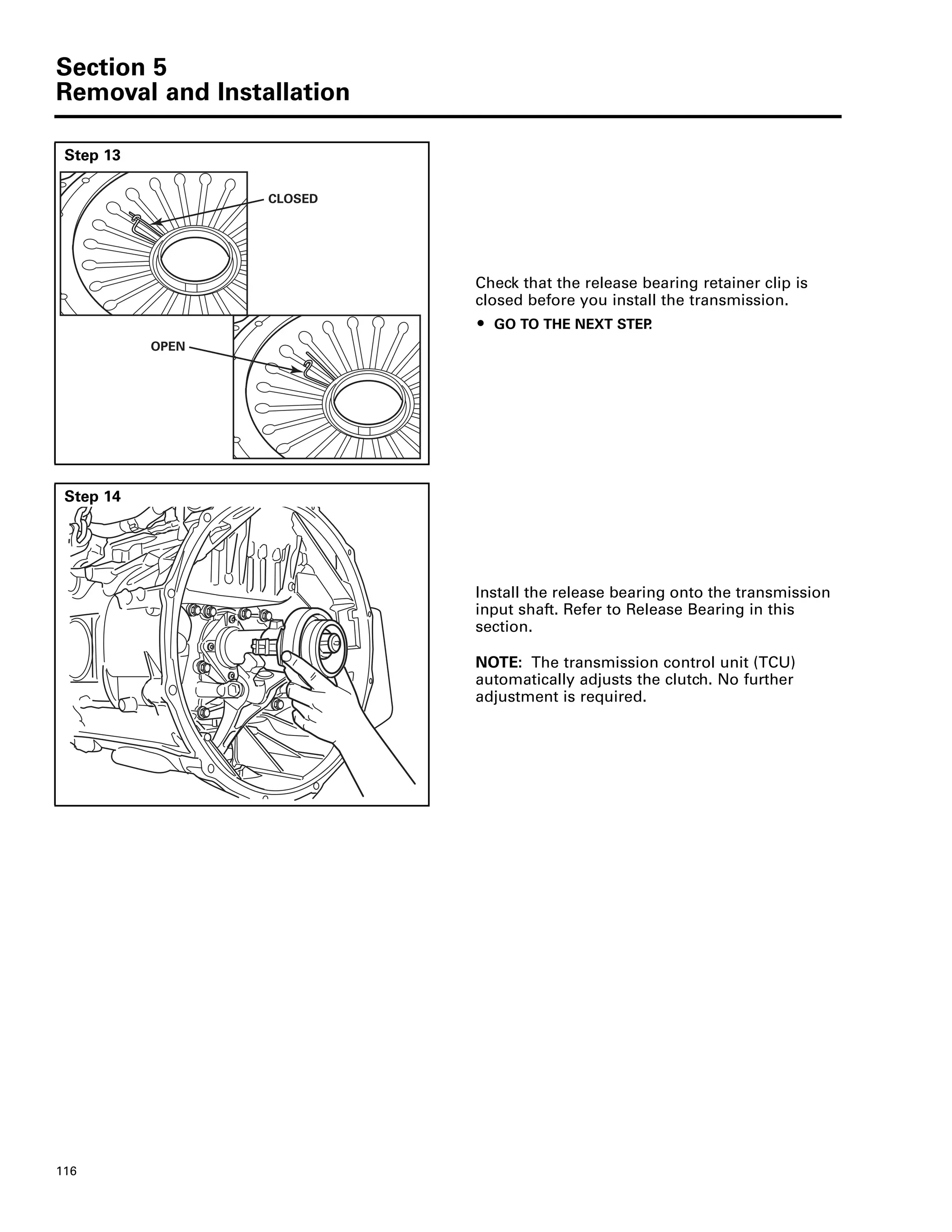 Section 5
Removal and Installation
116
Step 13
Check that the release bearing retainer clip is
closed before you install the transmission.
ț GO TO THE NEXT STEP.
CLOSED
OPEN
Step 14
Install the release bearing onto the transmission
input shaft. Refer to Release Bearing in this
section.
NOTE: The transmission control unit (TCU)
automatically adjusts the clutch. No further
adjustment is required.
 