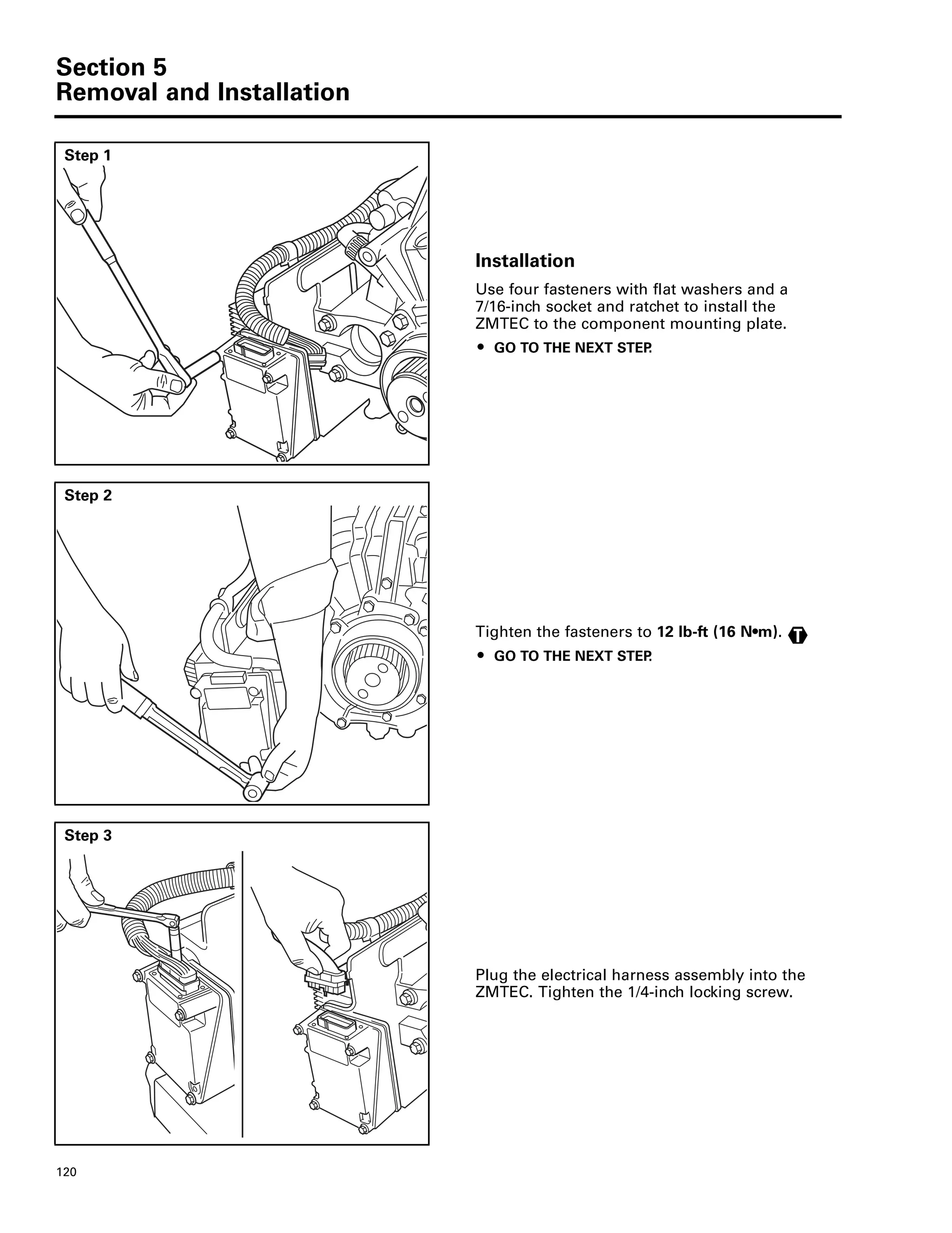Section 5
Removal and Installation
120
Step 1
Installation
Use four fasteners with flat washers and a
7/16-inch socket and ratchet to install the
ZMTEC to the component mounting plate.
ț GO TO THE NEXT STEP.
Step 2
Tighten the fasteners to 12 lb-ft (16 N•m).
ț GO TO THE NEXT STEP.
T
Step 3
Plug the electrical harness assembly into the
ZMTEC. Tighten the 1/4-inch locking screw.
 