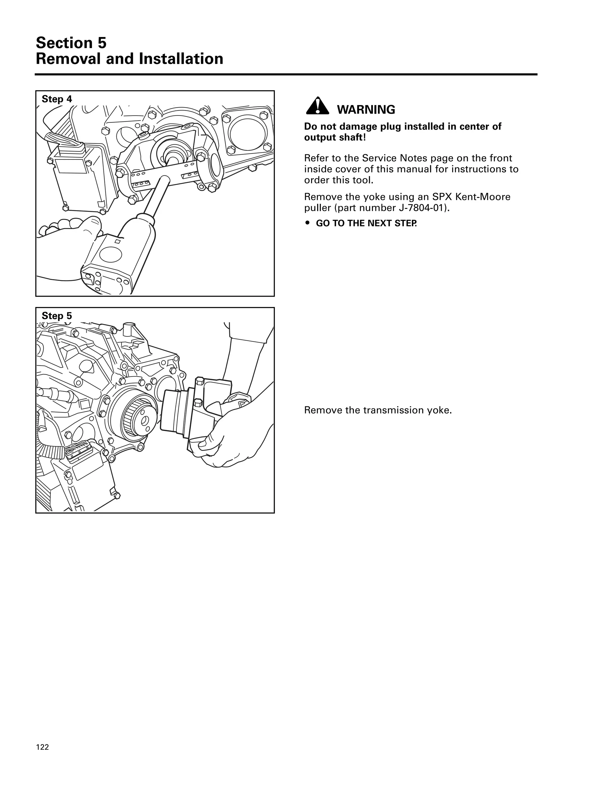 Section 5
Removal and Installation
122
Step 4
WARNING
Do not damage plug installed in center of
output shaft!
Refer to the Service Notes page on the front
inside cover of this manual for instructions to
order this tool.
Remove the yoke using an SPX Kent-Moore
puller (part number J-7804-01).
ț GO TO THE NEXT STEP.
Step 5
Remove the transmission yoke.
 