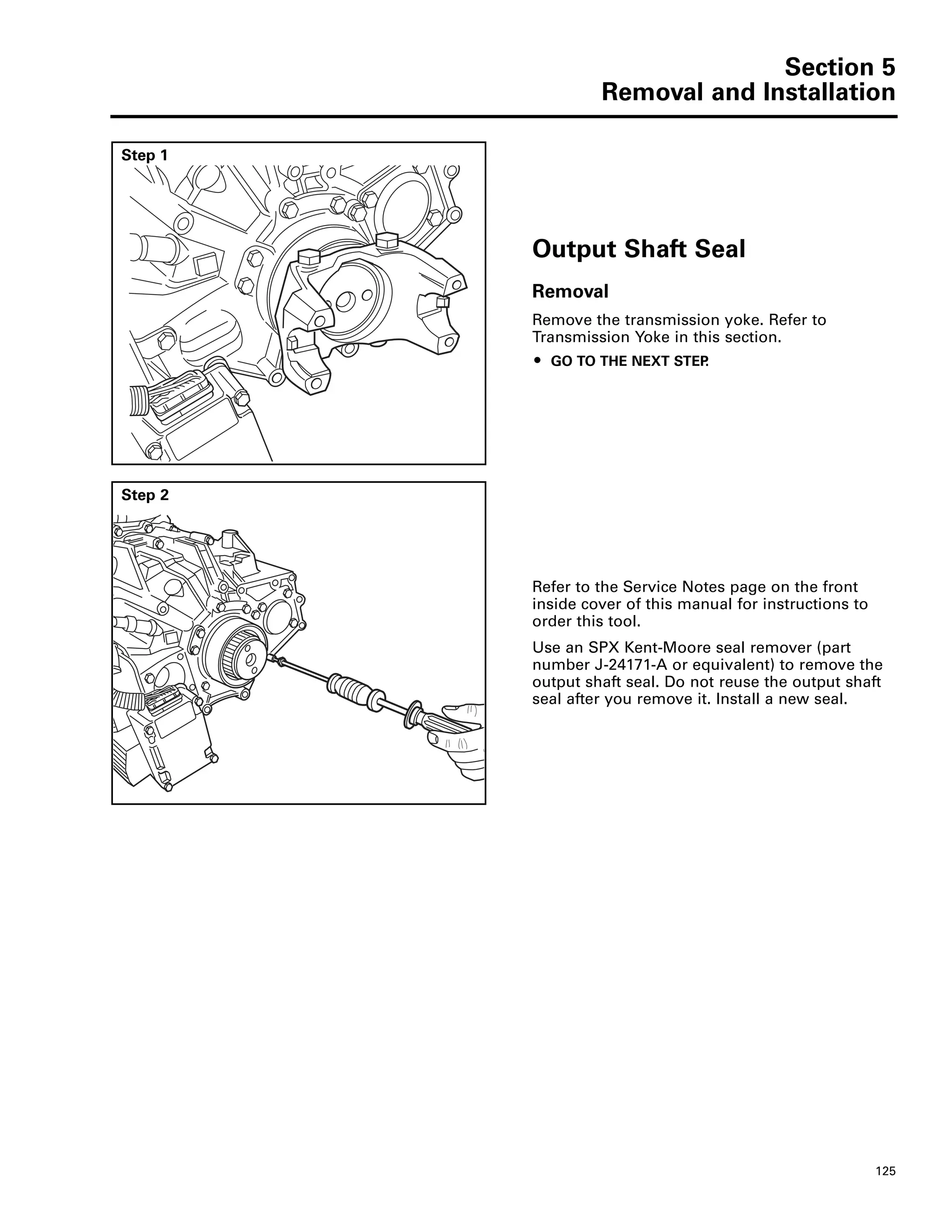 Section 5
Removal and Installation
125
Step 1
Output Shaft Seal
Removal
Remove the transmission yoke. Refer to
Transmission Yoke in this section.
ț GO TO THE NEXT STEP.
Step 2
Refer to the Service Notes page on the front
inside cover of this manual for instructions to
order this tool.
Use an SPX Kent-Moore seal remover (part
number J-24171-A or equivalent) to remove the
output shaft seal. Do not reuse the output shaft
seal after you remove it. Install a new seal.
 