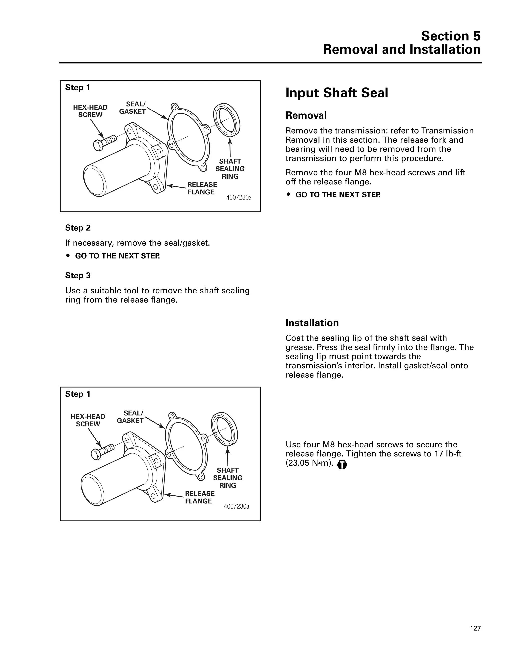 Section 5
Removal and Installation
127
Step 1
Input Shaft Seal
Removal
Remove the transmission: refer to Transmission
Removal in this section. The release fork and
bearing will need to be removed from the
transmission to perform this procedure.
Remove the four M8 hex-head screws and lift
off the release flange.
ț GO TO THE NEXT STEP.4007230a
HEX-HEAD
SCREW
SEAL/
GASKET
RELEASE
FLANGE
SHAFT
SEALING
RING
Step 2
If necessary, remove the seal/gasket.
ț GO TO THE NEXT STEP.
Step 3
Use a suitable tool to remove the shaft sealing
ring from the release flange.
Installation
Coat the sealing lip of the shaft seal with
grease. Press the seal firmly into the flange. The
sealing lip must point towards the
transmission’s interior. Install gasket/seal onto
release flange.
Step 1
Use four M8 hex-head screws to secure the
release flange. Tighten the screws to 17 lb-ft
(23.05 NႧm).
4007230a
HEX-HEAD
SCREW
SEAL/
GASKET
RELEASE
FLANGE
SHAFT
SEALING
RING
T
 