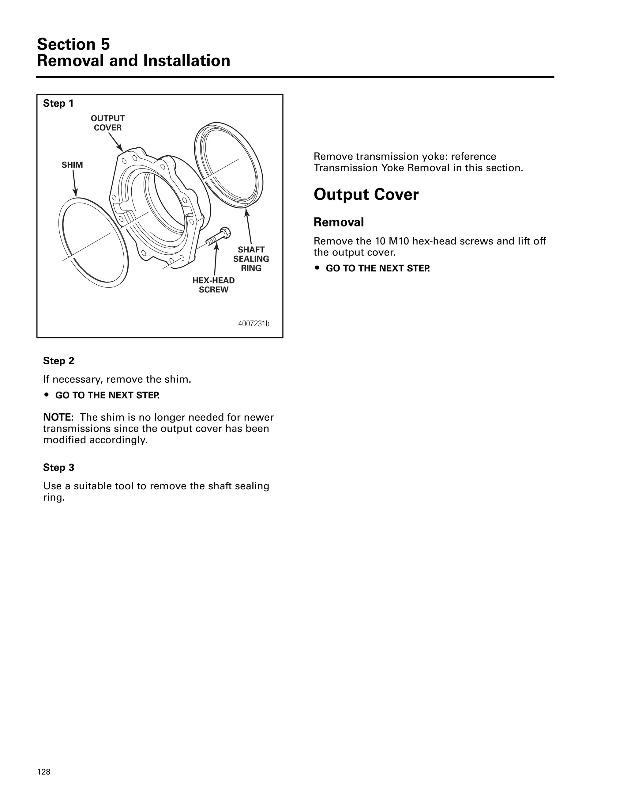 Section 5
Removal and Installation
128
Step 1
Remove transmission yoke: reference
Transmission Yoke Removal in this section.
Output Cover
Removal
Remove the 10 M10 hex-head screws and lift off
the output cover.
ț GO TO THE NEXT STEP.
Step 2
If necessary, remove the shim.
ț GO TO THE NEXT STEP.
NOTE: The shim is no longer needed for newer
transmissions since the output cover has been
modified accordingly.
Step 3
Use a suitable tool to remove the shaft sealing
ring.
4007231b
SHIM
OUTPUT
COVER
SHAFT
SEALING
RING
HEX-HEAD
SCREW
 