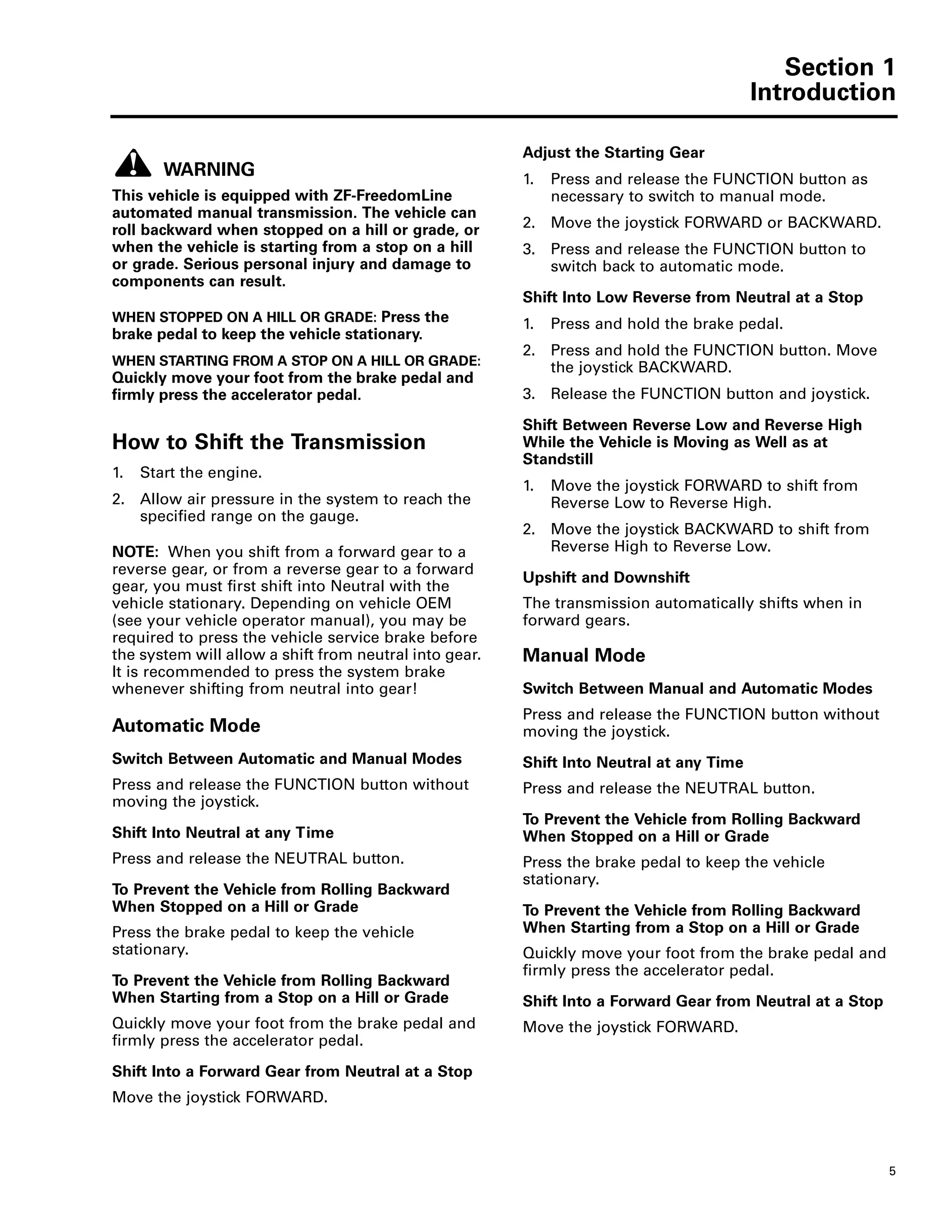 Section 1
Introduction
5
WARNING
This vehicle is equipped with ZF-FreedomLine
automated manual transmission. The vehicle can
roll backward when stopped on a hill or grade, or
when the vehicle is starting from a stop on a hill
or grade. Serious personal injury and damage to
components can result.
WHEN STOPPED ON A HILL OR GRADE: Press the
brake pedal to keep the vehicle stationary.
WHEN STARTING FROM A STOP ON A HILL OR GRADE:
Quickly move your foot from the brake pedal and
firmly press the accelerator pedal.
How to Shift the Transmission
1. Start the engine.
2. Allow air pressure in the system to reach the
specified range on the gauge.
NOTE: When you shift from a forward gear to a
reverse gear, or from a reverse gear to a forward
gear, you must first shift into Neutral with the
vehicle stationary. Depending on vehicle OEM
(see your vehicle operator manual), you may be
required to press the vehicle service brake before
the system will allow a shift from neutral into gear.
It is recommended to press the system brake
whenever shifting from neutral into gear!
Automatic Mode
Switch Between Automatic and Manual Modes
Press and release the FUNCTION button without
moving the joystick.
Shift Into Neutral at any Time
Press and release the NEUTRAL button.
To Prevent the Vehicle from Rolling Backward
When Stopped on a Hill or Grade
Press the brake pedal to keep the vehicle
stationary.
To Prevent the Vehicle from Rolling Backward
When Starting from a Stop on a Hill or Grade
Quickly move your foot from the brake pedal and
firmly press the accelerator pedal.
Shift Into a Forward Gear from Neutral at a Stop
Move the joystick FORWARD.
Adjust the Starting Gear
1. Press and release the FUNCTION button as
necessary to switch to manual mode.
2. Move the joystick FORWARD or BACKWARD.
3. Press and release the FUNCTION button to
switch back to automatic mode.
Shift Into Low Reverse from Neutral at a Stop
1. Press and hold the brake pedal.
2. Press and hold the FUNCTION button. Move
the joystick BACKWARD.
3. Release the FUNCTION button and joystick.
Shift Between Reverse Low and Reverse High
While the Vehicle is Moving as Well as at
Standstill
1. Move the joystick FORWARD to shift from
Reverse Low to Reverse High.
2. Move the joystick BACKWARD to shift from
Reverse High to Reverse Low.
Upshift and Downshift
The transmission automatically shifts when in
forward gears.
Manual Mode
Switch Between Manual and Automatic Modes
Press and release the FUNCTION button without
moving the joystick.
Shift Into Neutral at any Time
Press and release the NEUTRAL button.
To Prevent the Vehicle from Rolling Backward
When Stopped on a Hill or Grade
Press the brake pedal to keep the vehicle
stationary.
To Prevent the Vehicle from Rolling Backward
When Starting from a Stop on a Hill or Grade
Quickly move your foot from the brake pedal and
firmly press the accelerator pedal.
Shift Into a Forward Gear from Neutral at a Stop
Move the joystick FORWARD.
 