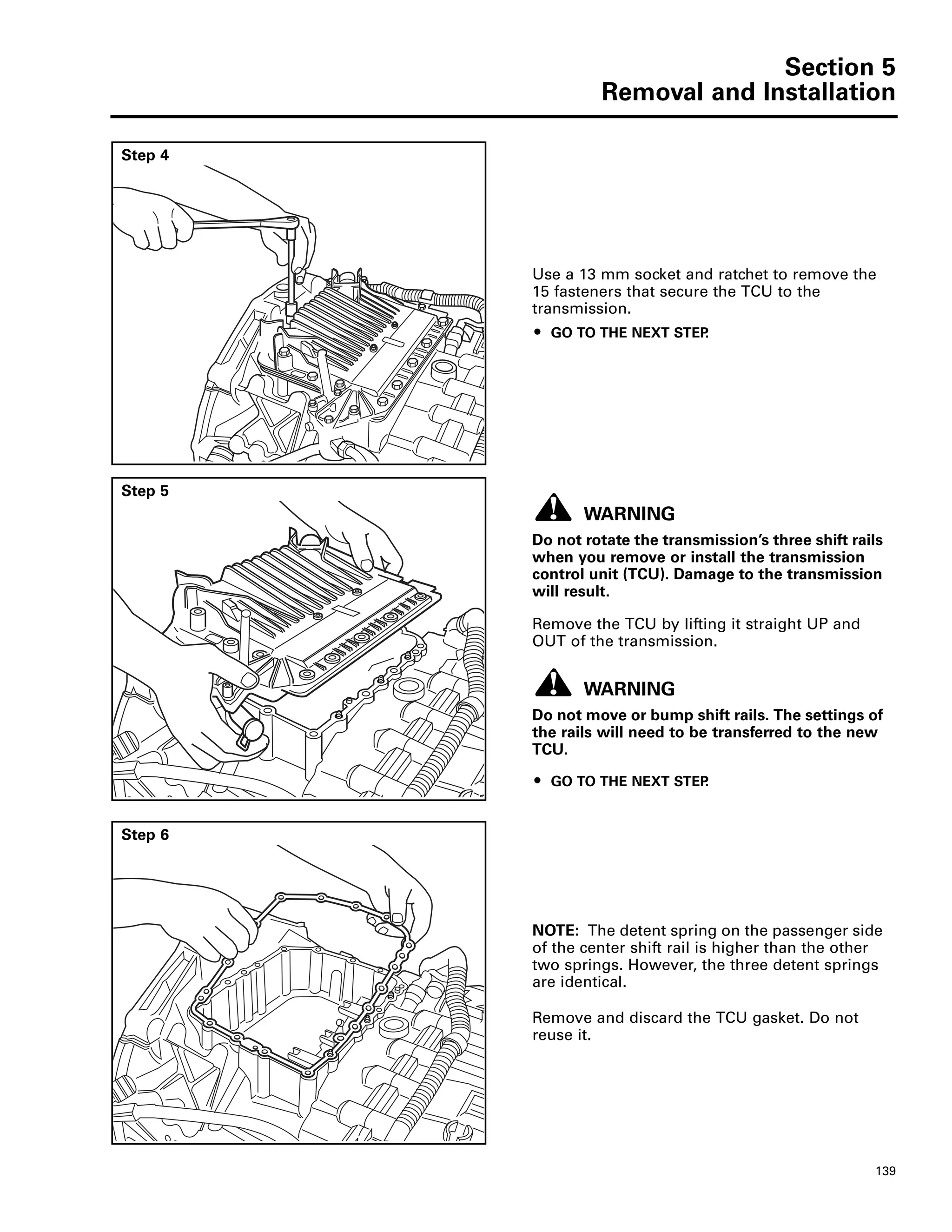 Section 5
Removal and Installation
139
Step 4
Use a 13 mm socket and ratchet to remove the
15 fasteners that secure the TCU to the
transmission.
ț GO TO THE NEXT STEP.
Step 5
WARNING
Do not rotate the transmission’s three shift rails
when you remove or install the transmission
control unit (TCU). Damage to the transmission
will result.
Remove the TCU by lifting it straight UP and
OUT of the transmission.
WARNING
Do not move or bump shift rails. The settings of
the rails will need to be transferred to the new
TCU.
ț GO TO THE NEXT STEP.
Step 6
NOTE: The detent spring on the passenger side
of the center shift rail is higher than the other
two springs. However, the three detent springs
are identical.
Remove and discard the TCU gasket. Do not
reuse it.
 