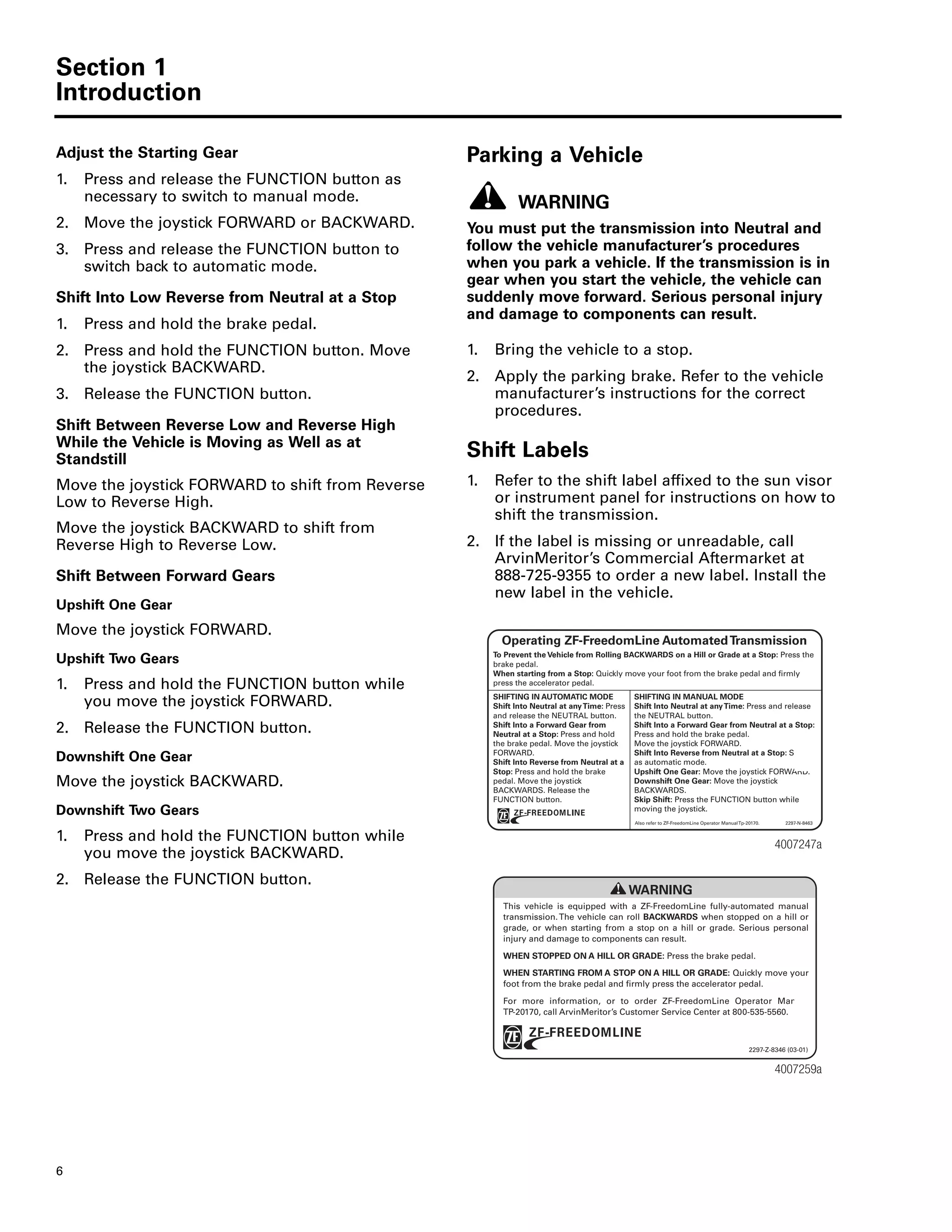 Section 1
Introduction
6
Adjust the Starting Gear
1. Press and release the FUNCTION button as
necessary to switch to manual mode.
2. Move the joystick FORWARD or BACKWARD.
3. Press and release the FUNCTION button to
switch back to automatic mode.
Shift Into Low Reverse from Neutral at a Stop
1. Press and hold the brake pedal.
2. Press and hold the FUNCTION button. Move
the joystick BACKWARD.
3. Release the FUNCTION button.
Shift Between Reverse Low and Reverse High
While the Vehicle is Moving as Well as at
Standstill
Move the joystick FORWARD to shift from Reverse
Low to Reverse High.
Move the joystick BACKWARD to shift from
Reverse High to Reverse Low.
Shift Between Forward Gears
Upshift One Gear
Move the joystick FORWARD.
Upshift Two Gears
1. Press and hold the FUNCTION button while
you move the joystick FORWARD.
2. Release the FUNCTION button.
Downshift One Gear
Move the joystick BACKWARD.
Downshift Two Gears
1. Press and hold the FUNCTION button while
you move the joystick BACKWARD.
2. Release the FUNCTION button.
Parking a Vehicle
WARNING
You must put the transmission into Neutral and
follow the vehicle manufacturer’s procedures
when you park a vehicle. If the transmission is in
gear when you start the vehicle, the vehicle can
suddenly move forward. Serious personal injury
and damage to components can result.
1. Bring the vehicle to a stop.
2. Apply the parking brake. Refer to the vehicle
manufacturer’s instructions for the correct
procedures.
Shift Labels
1. Refer to the shift label affixed to the sun visor
or instrument panel for instructions on how to
shift the transmission.
2. If the label is missing or unreadable, call
ArvinMeritor’s Commercial Aftermarket at
888-725-9355 to order a new label. Install the
new label in the vehicle.
4007247a
Operating ZF-FreedomLine AutomatedTransmission
To Prevent the Vehicle from Rolling BACKWARDS on a Hill or Grade at a Stop: Press the
brake pedal.
When starting from a Stop: Quickly move your foot from the brake pedal and firmly
press the accelerator pedal.
2297-N-8463Also refer to ZF-FreedomLine Operator ManualTp-20170.
SHIFTING IN AUTOMATIC MODE
Shift Into Neutral at anyTime: Press
and release the NEUTRAL button.
Shift Into a Forward Gear from
Neutral at a Stop: Press and hold
the brake pedal. Move the joystick
FORWARD.
Shift Into Reverse from Neutral at a
Stop: Press and hold the brake
pedal. Move the joystick
BACKWARDS. Release the
FUNCTION button.
SHIFTING IN MANUAL MODE
Shift Into Neutral at anyTime: Press and release
the NEUTRAL button.
Shift Into a Forward Gear from Neutral at a Stop:
Press and hold the brake pedal.
Move the joystick FORWARD.
Shift Into Reverse from Neutral at a Stop: Same
as automatic mode.
Upshift One Gear: Move the joystick FORWARD.
Downshift One Gear: Move the joystick
BACKWARDS.
Skip Shift: Press the FUNCTION button while
moving the joystick.
4007259a
WARNING
This vehicle is equipped with a ZF-FreedomLine fully-automated manual
transmission.The vehicle can roll BACKWARDS when stopped on a hill or
grade, or when starting from a stop on a hill or grade. Serious personal
injury and damage to components can result.
WHEN STOPPED ON A HILL OR GRADE: Press the brake pedal.
WHEN STARTING FROM A STOP ON A HILL OR GRADE: Quickly move your
foot from the brake pedal and firmly press the accelerator pedal.
For more information, or to order ZF-FreedomLine Operator Manual
TP-20170, call ArvinMeritor’s Customer Service Center at 800-535-5560.
2297-Z-8346 (03-01)
 