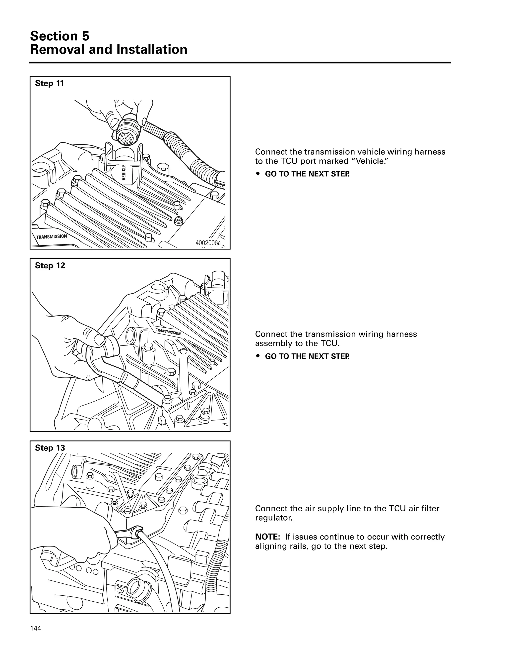 Section 5
Removal and Installation
144
Step 11
Connect the transmission vehicle wiring harness
to the TCU port marked “Vehicle.”
ț GO TO THE NEXT STEP.
VEHICLE
TRANSMISSION
4002006a
Step 12
Connect the transmission wiring harness
assembly to the TCU.
ț GO TO THE NEXT STEP.
TRANSMISSION
Step 13
Connect the air supply line to the TCU air filter
regulator.
NOTE: If issues continue to occur with correctly
aligning rails, go to the next step.
 