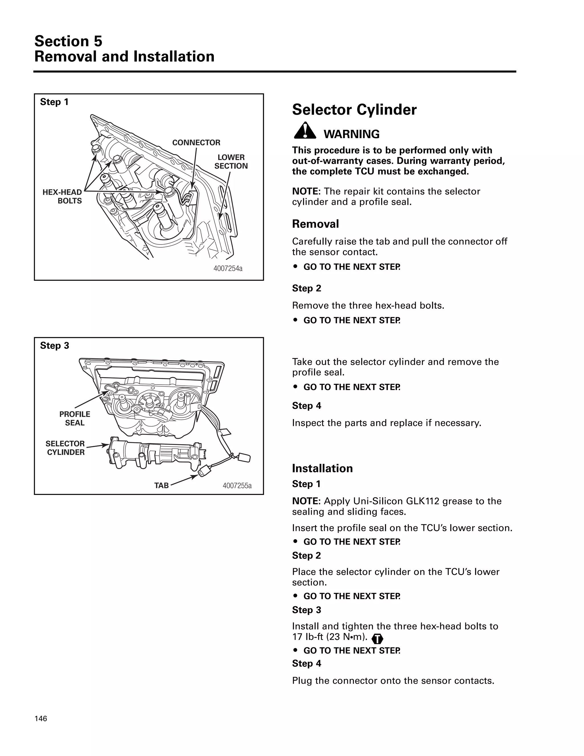 Section 5
Removal and Installation
146
Step 1
Selector Cylinder
WARNING
This procedure is to be performed only with
out-of-warranty cases. During warranty period,
the complete TCU must be exchanged.
NOTE: The repair kit contains the selector
cylinder and a profile seal.
Removal
Carefully raise the tab and pull the connector off
the sensor contact.
ț GO TO THE NEXT STEP.
Step 2
Remove the three hex-head bolts.
ț GO TO THE NEXT STEP.
Step 3
Take out the selector cylinder and remove the
profile seal.
ț GO TO THE NEXT STEP.
Step 4
Inspect the parts and replace if necessary.
Installation
Step 1
NOTE: Apply Uni-Silicon GLK112 grease to the
sealing and sliding faces.
Insert the profile seal on the TCU’s lower section.
ț GO TO THE NEXT STEP.
Step 2
Place the selector cylinder on the TCU’s lower
section.
ț GO TO THE NEXT STEP.
Step 3
Install and tighten the three hex-head bolts to
17 lb-ft (23 NႧm).
ț GO TO THE NEXT STEP.
Step 4
Plug the connector onto the sensor contacts.
4007254a
HEX-HEAD
BOLTS
CONNECTOR
LOWER
SECTION
SELECTOR
CYLINDER
4007255a
PROFILE
SEAL
TAB
T
 