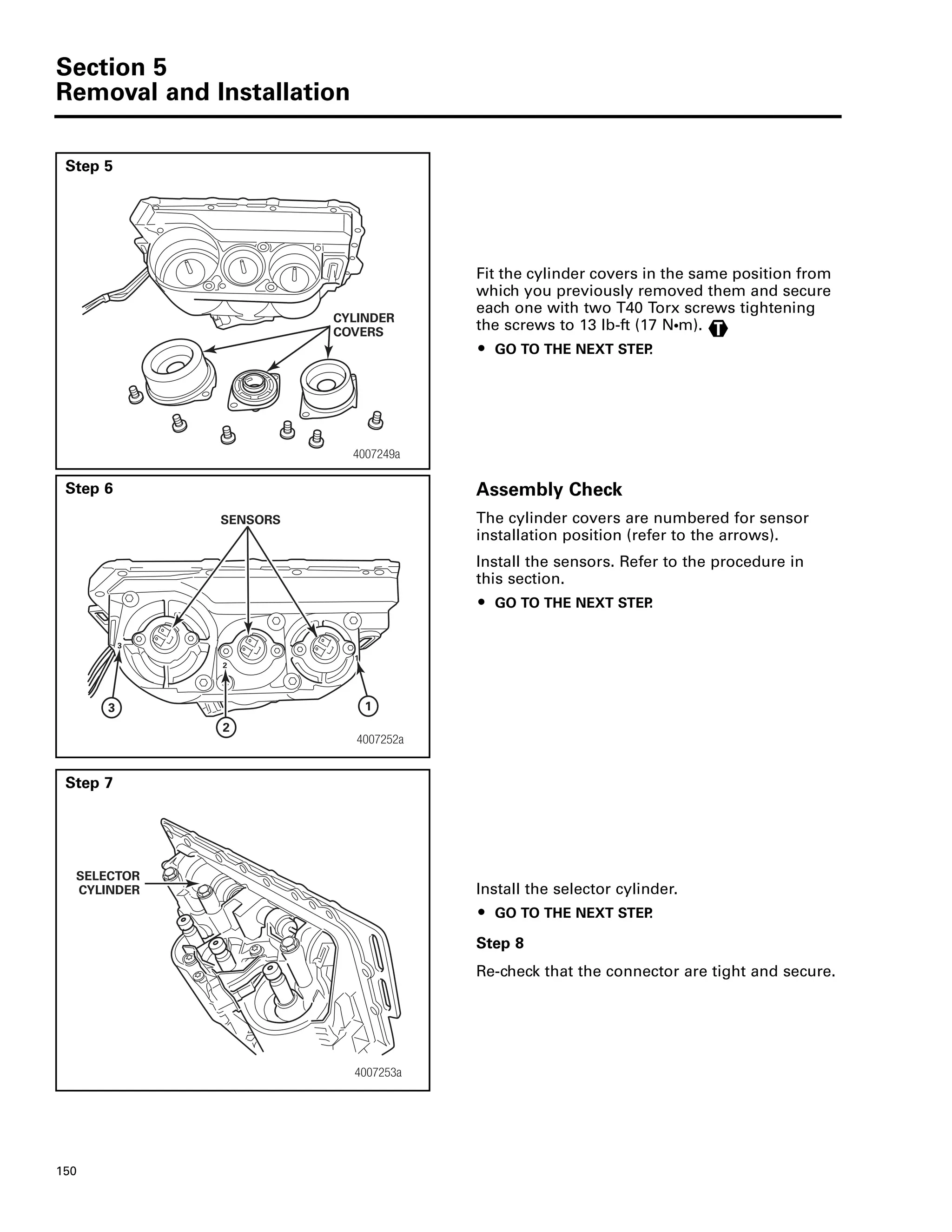Section 5
Removal and Installation
150
Step 5
Fit the cylinder covers in the same position from
which you previously removed them and secure
each one with two T40 Torx screws tightening
the screws to 13 lb-ft (17 NႧm).
ț GO TO THE NEXT STEP.
Step 6 Assembly Check
The cylinder covers are numbered for sensor
installation position (refer to the arrows).
Install the sensors. Refer to the procedure in
this section.
ț GO TO THE NEXT STEP.
Step 7
Install the selector cylinder.
ț GO TO THE NEXT STEP.
Step 8
Re-check that the connector are tight and secure.
4007249a
CYLINDER
COVERS T
4007252a
SENSORS
3
2
1
SELECTOR
CYLINDER
4007253a
 