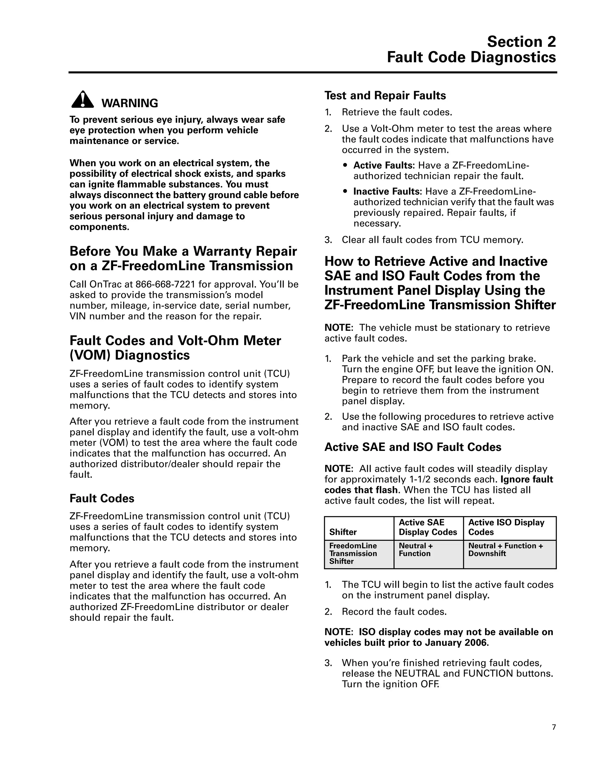 Section 2
Fault Code Diagnostics
7
Section 2Fault Code Diagnostics
WARNING
To prevent serious eye injury, always wear safe
eye protection when you perform vehicle
maintenance or service.
When you work on an electrical system, the
possibility of electrical shock exists, and sparks
can ignite flammable substances. You must
always disconnect the battery ground cable before
you work on an electrical system to prevent
serious personal injury and damage to
components.
Before You Make a Warranty Repair
on a ZF-FreedomLine Transmission
Call OnTrac at 866-668-7221 for approval. You’ll be
asked to provide the transmission’s model
number, mileage, in-service date, serial number,
VIN number and the reason for the repair.
Fault Codes and Volt-Ohm Meter
(VOM) Diagnostics
ZF-FreedomLine transmission control unit (TCU)
uses a series of fault codes to identify system
malfunctions that the TCU detects and stores into
memory.
After you retrieve a fault code from the instrument
panel display and identify the fault, use a volt-ohm
meter (VOM) to test the area where the fault code
indicates that the malfunction has occurred. An
authorized distributor/dealer should repair the
fault.
Fault Code Diagnostics
Fault Codes
ZF-FreedomLine transmission control unit (TCU)
uses a series of fault codes to identify system
malfunctions that the TCU detects and stores into
memory.
After you retrieve a fault code from the instrument
panel display and identify the fault, use a volt-ohm
meter to test the area where the fault code
indicates that the malfunction has occurred. An
authorized ZF-FreedomLine distributor or dealer
should repair the fault.
Test and Repair Faults
1. Retrieve the fault codes.
2. Use a Volt-Ohm meter to test the areas where
the fault codes indicate that malfunctions have
occurred in the system.
ț Active Faults: Have a ZF-FreedomLine-
authorized technician repair the fault.
ț Inactive Faults: Have a ZF-FreedomLine-
authorized technician verify that the fault was
previously repaired. Repair faults, if
necessary.
3. Clear all fault codes from TCU memory.
How to Retrieve Active and Inactive
SAE and ISO Fault Codes from the
Instrument Panel Display Using the
ZF-FreedomLine Transmission Shifter
NOTE: The vehicle must be stationary to retrieve
active fault codes.
1. Park the vehicle and set the parking brake.
Turn the engine OFF, but leave the ignition ON.
Prepare to record the fault codes before you
begin to retrieve them from the instrument
panel display.
2. Use the following procedures to retrieve active
and inactive SAE and ISO fault codes.
Active SAE and ISO Fault Codes
NOTE: All active fault codes will steadily display
for approximately 1-1/2 seconds each. Ignore fault
codes that flash. When the TCU has listed all
active fault codes, the list will repeat.
1. The TCU will begin to list the active fault codes
on the instrument panel display.
2. Record the fault codes.
NOTE: ISO display codes may not be available on
vehicles built prior to January 2006.
3. When you’re finished retrieving fault codes,
release the NEUTRAL and FUNCTION buttons.
Turn the ignition OFF.
Shifter
Active SAE
Display Codes
Active ISO Display
Codes
FreedomLine
Transmission
Shifter
Neutral +
Function
Neutral + Function +
Downshift
 