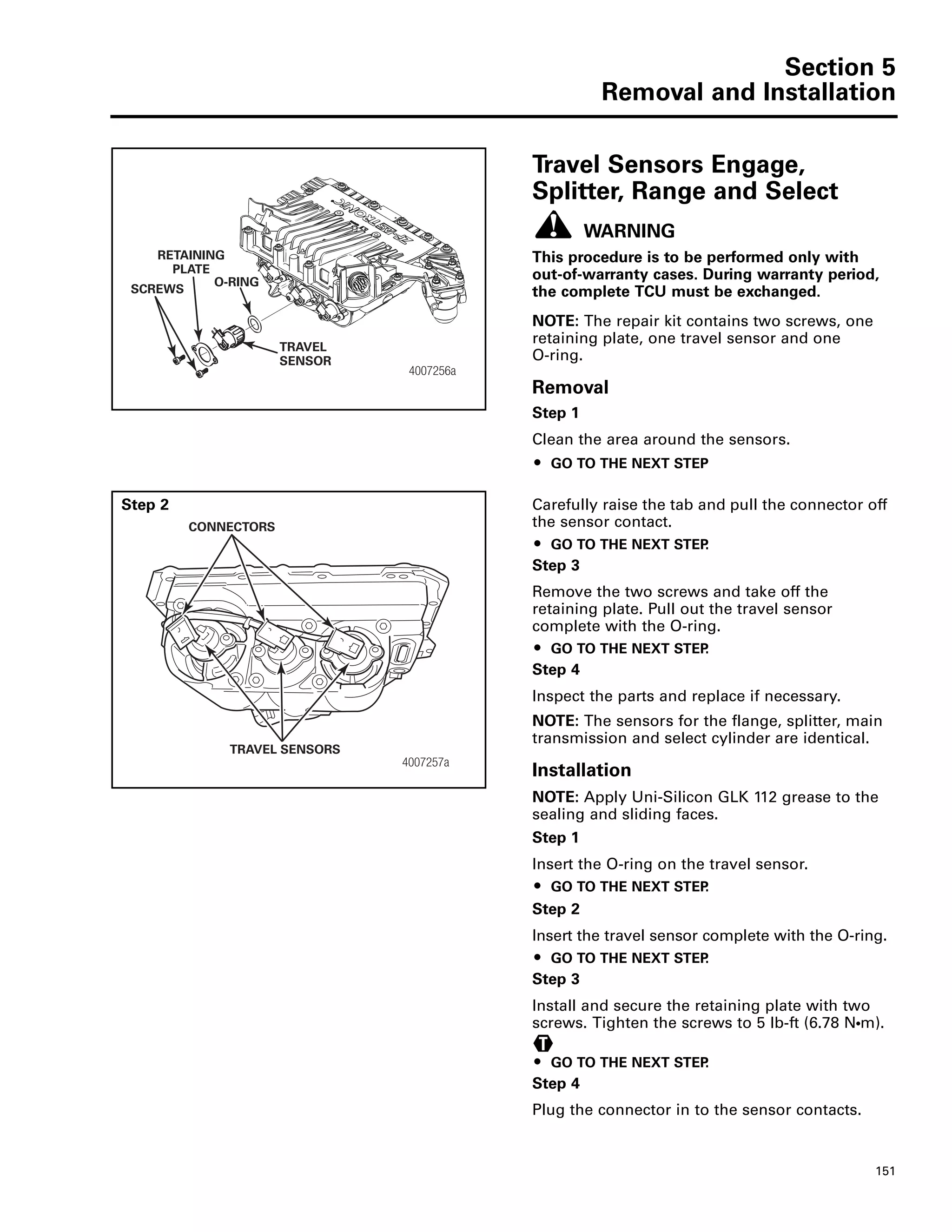 Section 5
Removal and Installation
151
Travel Sensors Engage,
Splitter, Range and Select
WARNING
This procedure is to be performed only with
out-of-warranty cases. During warranty period,
the complete TCU must be exchanged.
NOTE: The repair kit contains two screws, one
retaining plate, one travel sensor and one
O-ring.
Removal
Step 1
Clean the area around the sensors.
ț GO TO THE NEXT STEP
Step 2 Carefully raise the tab and pull the connector off
the sensor contact.
ț GO TO THE NEXT STEP.
Step 3
Remove the two screws and take off the
retaining plate. Pull out the travel sensor
complete with the O-ring.
ț GO TO THE NEXT STEP.
Step 4
Inspect the parts and replace if necessary.
NOTE: The sensors for the flange, splitter, main
transmission and select cylinder are identical.
Installation
NOTE: Apply Uni-Silicon GLK 112 grease to the
sealing and sliding faces.
Step 1
Insert the O-ring on the travel sensor.
ț GO TO THE NEXT STEP.
Step 2
Insert the travel sensor complete with the O-ring.
ț GO TO THE NEXT STEP.
Step 3
Install and secure the retaining plate with two
screws. Tighten the screws to 5 lb-ft (6.78 NႧm).
ț GO TO THE NEXT STEP.
Step 4
Plug the connector in to the sensor contacts.
4007256a
SCREWS
RETAINING
PLATE
TRAVEL
SENSOR
O-RING
4007257a
TRAVEL SENSORS
CONNECTORS
T
 
