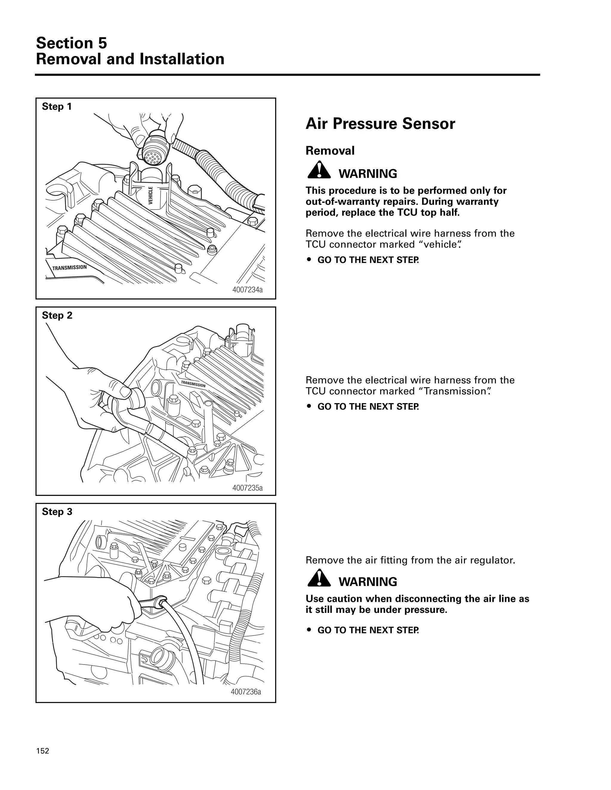Section 5
Removal and Installation
152
Step 1
Air Pressure Sensor
Removal
WARNING
This procedure is to be performed only for
out-of-warranty repairs. During warranty
period, replace the TCU top half.
Remove the electrical wire harness from the
TCU connector marked “vehicle”.
ț GO TO THE NEXT STEP.
Step 2
Remove the electrical wire harness from the
TCU connector marked “Transmission”.
ț GO TO THE NEXT STEP.
Step 3
Remove the air fitting from the air regulator.
WARNING
Use caution when disconnecting the air line as
it still may be under pressure.
ț GO TO THE NEXT STEP.
4007234a
ELCIHEV
TRANSMISSION
4007235a
TRANSMISSION
4007236a
 