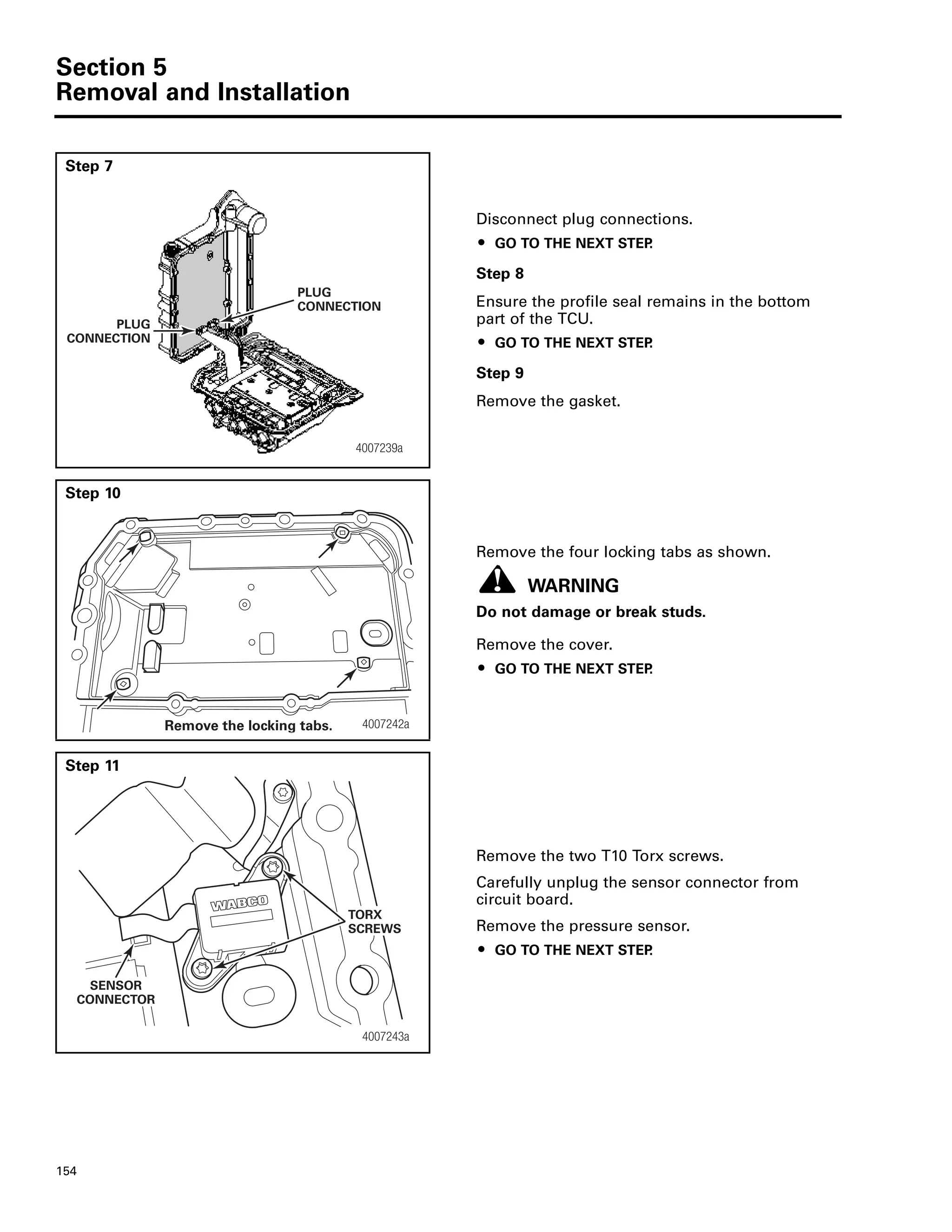Section 5
Removal and Installation
154
Step 7
Disconnect plug connections.
ț GO TO THE NEXT STEP.
Step 8
Ensure the profile seal remains in the bottom
part of the TCU.
ț GO TO THE NEXT STEP.
Step 9
Remove the gasket.
Step 10
Remove the four locking tabs as shown.
WARNING
Do not damage or break studs.
Remove the cover.
ț GO TO THE NEXT STEP.
Step 11
Remove the two T10 Torx screws.
Carefully unplug the sensor connector from
circuit board.
Remove the pressure sensor.
ț GO TO THE NEXT STEP.
PLUG
CONNECTION
4007239a
PLUG
CONNECTION
4007242aRemove the locking tabs.
4007243a
SENSOR
CONNECTOR
TORX
SCREWS
 