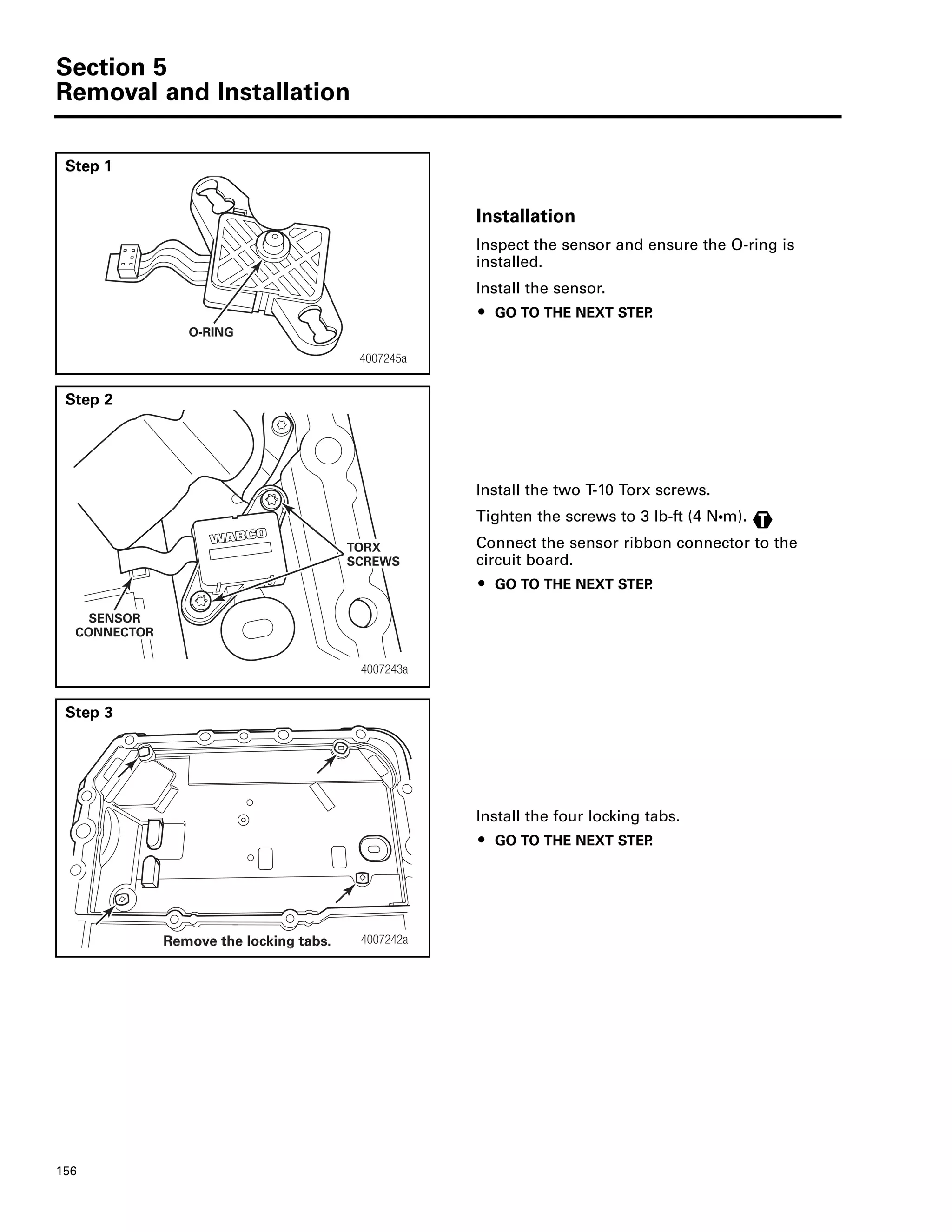 Section 5
Removal and Installation
156
Step 1
Installation
Inspect the sensor and ensure the O-ring is
installed.
Install the sensor.
ț GO TO THE NEXT STEP.
Step 2
Install the two T-10 Torx screws.
Tighten the screws to 3 lb-ft (4 NႧm).
Connect the sensor ribbon connector to the
circuit board.
ț GO TO THE NEXT STEP.
Step 3
Install the four locking tabs.
ț GO TO THE NEXT STEP.
4007245a
O-RING
4007243a
SENSOR
CONNECTOR
TORX
SCREWS
T
4007242aRemove the locking tabs.
 